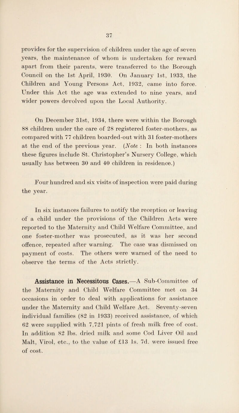 provides for the supervision of children under the age of seven years, the maintenance of whom is undertaken for reward apart from their parents, were transferred to the Borough Council on the 1st April, 1930. On January 1st, 1933, the Children and Young Persons Act, 1932, came into force. Under this Act the age was extended to nine years, and wider powers devolved upon the Local Authority. On December 31st, 1934, there were within the Borough 88 children under the care of 28 registered foster-mothers, as compared with 77 children boarded-out with 31 foster-mothers at the end of the previous year. (Note : In both instances these figures include St. Christopher’s Nursery College, which usually has between 30 and 40 children in residence.) Four hundred and six visits of inspection were paid during the year. In six instances failures to notify the reception or leaving of a child under the provisions of the Children Acts were reported to the Maternity and Child Welfare Committee, and one foster-mother was prosecuted, as it was her second offence, repeated after warning. The case was dismissed on payment of costs. The others were warned of the need to observe the terms of the Acts strictly. Assistance in Necessitous Cases.—A Sub-Committee of the Maternity and Child Welfare Committee met on 34 occasions in order to deal with applications for assistance under the Maternity and Child Welfare Act. Seventy-seven individual families (82 in 1933) received assistance, of which 62 were supplied with 7,721 pints of fresh milk free of cost. In addition 82 lbs. dried milk and some Cod Liver Oil and Malt, Virol, etc., to the value of £13 Is. 7d. were issued free of cost.