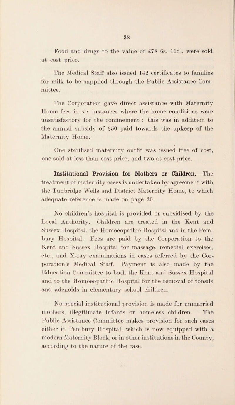 Food and drugs to the value of £78 6s. lid., were sold at cost price. The Medical Staff also issued 142 certificates to families for milk to be supplied through the Public Assistance Com¬ mittee. The Corporation gave direct assistance with Maternity Home fees in six instances where the home conditions were unsatisfactory for the confinement : this was in addition to the annual subsidy of £50 paid towards the upkeep of the Maternity Home. One sterilised maternity outfit was issued free of cost, one sold at less than cost price, and two at cost price. Institutional Provision for Mothers or Children.—The treatment of maternity cases is undertaken by agreement with the Tunbridge Wells and District Maternity Home, to which adequate reference is made on page 30. No children’s hospital is provided or subsidised by the Local Authority. Children are treated in the Kent and Sussex Hospital, the Homoeopathic Hospital and in the Pem- bury Hospital. Fees are paid by the Corporation to the Kent and Sussex Hospital for massage, remedial exercises, etc., and X-ray examinations in cases referred by the Cor¬ poration’s Medical Staff. Payment is also made by the Education Committee to both the Kent and Sussex Hospital and to the Homoeopathic Hospital for the removal of tonsils and adenoids in elementary school children. No special institutional provision is made for unmarried mothers, illegitimate infants or homeless children. The Public Assistance Committee makes provision for such cases either in Pembury Hospital, which is now equipped with a modern Maternity Block, or in other institutions in the County, according to the nature of the case.