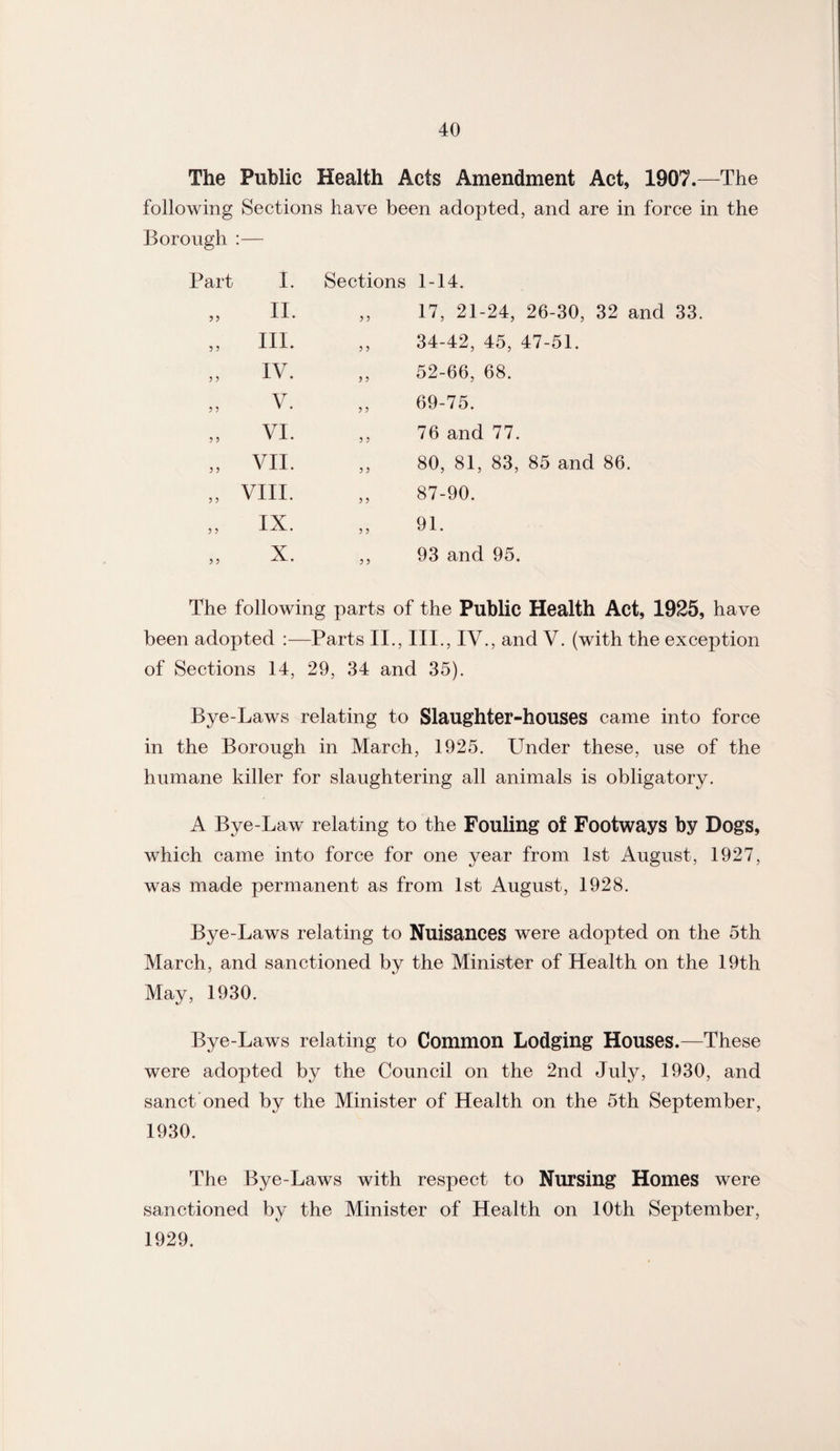 The Public Health Acts Amendment Act, 1907.—The following Sections have been adopted, and are in force in the Borough :— Part ? 5 I. II. III. IV. V. VI. VII. VIII. IX. X. Sections 1-14. „ 17, 21-24, 26-30, 32 and 33. ,, 34-42, 45, 47-51. ,, 52-66, 68. ,, 69-75. ,, 76 and 77. ,, 80, 81, 83, 85 and 86. „ 87-90. 91. ,, 93 and 95. The following parts of the Public Health Act, 1925, have been adopted :—Parts II., III., IV., and V. (with the exception of Sections 14, 29, 34 and 35). Bye-Laws relating to Slaughter-houses came into force in the Borough in March, 1925. Under these, use of the humane killer for slaughtering all animals is obligatory. A Bye-Law relating to the Fouling of Footways by Dogs, which came into force for one year from 1st August, 1927, was made permanent as from 1st August, 1928. Bye-Laws relating to Nuisances were adopted on the 5th March, and sanctioned by the Minister of Health on the 19th May, 1930. Bye-Laws relating to Common Lodging Houses.—These were adopted by the Council on the 2nd Juty, 1930, and sanct oned by the Minister of Health on the 5th September, 1930. The Bye-Laws with respect to Nursing Homes were sanctioned by the Minister of Health on 10th September, 1929.