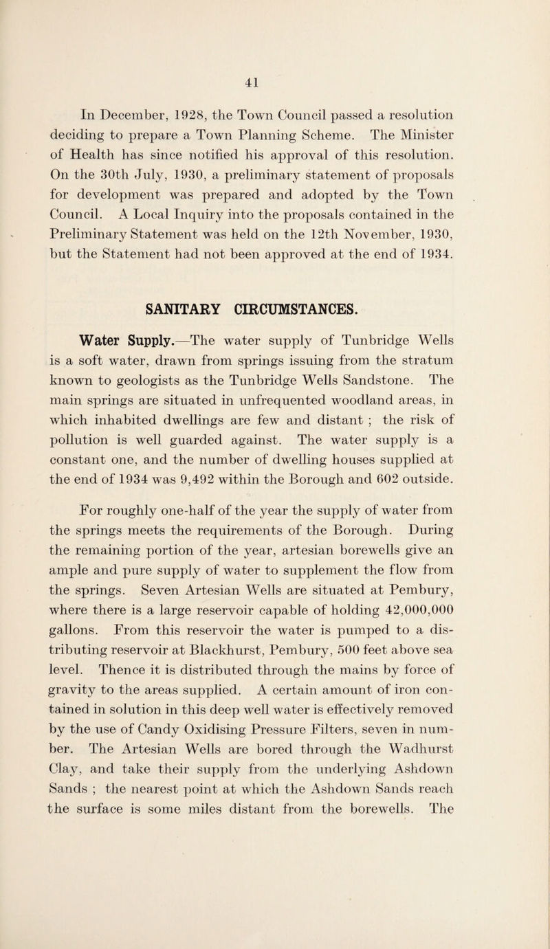 In December, 1928, the Town Council passed a resolution deciding to prepare a Town Planning Scheme. The Minister of Health has since notified his approval of this resolution. On the 30th July, 1930, a preliminary statement of proposals for development was prepared and adopted by the Town Council. A Local Inquiry into the proposals contained in the Preliminary Statement was held on the 12th November, 1930, but the Statement had not been approved at the end of 1934. SANITARY CIRCUMSTANCES. Water Supply.—The water supply of Tunbridge Wells is a soft water, drawn from springs issuing from the stratum known to geologists as the Tunbridge Wells Sandstone. The main springs are situated in unfrequented woodland areas, in which inhabited dwellings are few and distant ; the risk of pollution is well guarded against. The water supply is a constant one, and the number of dwelling houses supplied at the end of 1934 was 9,492 within the Borough and 602 outside. For roughly one-half of the year the supply of water from the springs meets the requirements of the Borough. During the remaining portion of the year, artesian borewells give an ample and pure supply of water to supplement the flow from the springs. Seven Artesian Wells are situated at Pembury, where there is a large reservoir capable of holding 42,000,000 gallons. From this reservoir the water is pumped to a dis¬ tributing reservoir at Blackhurst, Pembury, 500 feet above sea level. Thence it is distributed through the mains by force of gravity to the areas supplied. A certain amount of iron con¬ tained in solution in this deep well water is effectively removed by the use of Candy Oxidising Pressure Filters, seven in num¬ ber. The Artesian Wells are bored through the Wadhurst Clay, and take their supply from the underlying Ashdown Sands ; the nearest point at which the Ashdown Sands reach the surface is some miles distant from the borewells. The