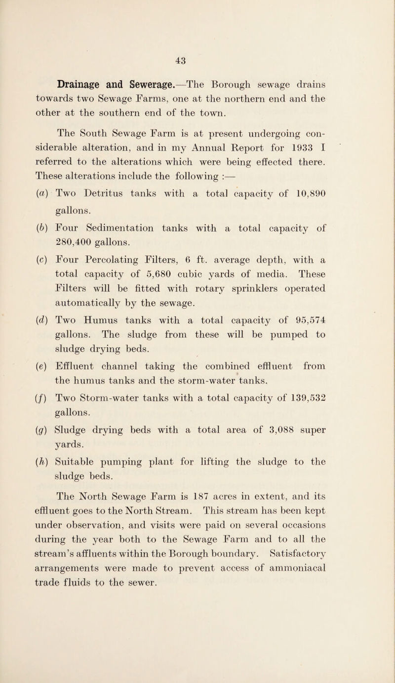 Drainage and Sewerage.—The Borough sewage drains towards two Sewage Farms, one at the northern end and the other at the southern end of the town. The South Sewage Farm is at present undergoing con¬ siderable alteration, and in my Annual Report for 1933 I referred to the alterations which were being effected there. These alterations include the following :— (а) Two Detritus tanks with a total capacity of 10,890 gallons. (б) Four Sedimentation tanks with a total capacity of 280,400 gallons. (c) Four Percolating Filters, 6 ft. average depth, with a total capacity of 5,680 cubic yards of media. These Filters will be fitted with rotary sprinklers operated automatically by the sewage. (d) Two Humus tanks with a total capacity of 95,574 gallons. The sludge from these will be pumped to sludge drying beds. (e) Effluent channel taking the combined effluent from the humus tanks and the storm-water tanks. (/) Two Storm-water tanks with a total capacity of 139,532 gallons. (g) Sludge drying beds with a total area of 3,088 super yards. (h) Suitable pumping plant for lifting the sludge to the sludge beds. The North Sewage Farm is 187 acres in extent, and its effluent goes to the North Stream. This stream has been kept under observation, and visits were paid on several occasions during the year both to the Sewage Farm and to all the stream’s affluents within the Borough boundary. Satisfactory arrangements were made to prevent access of ammoniacal trade fluids to the sewer.