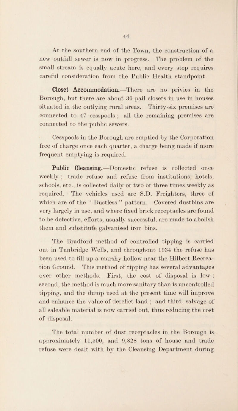 At the southern end of the Town, the construction of a new outfall sewer is now in progress. The problem of the small stream is equally acute here, and every step requires careful consideration from the Public Health standpoint. Closet Accommodation.—There are no privies in the Borough, but there are about 30 pail closets in use in houses situated in the outlying rural areas. Thirty-six premises are connected to 47 cesspools ; all the remaining premises are connected to the public sewers. Cesspools in the Borough are emptied by the Corporation free of charge once each quarter, a charge being made if more frequent emptying is required. Public Cleansing.—Domestic refuse is collected once weekly ; trade refuse and refuse from institutions, hotels, schools, etc., is collected daily or two or three times weekly as required. The vehicles used are S.D. Freighters, three of which are of the Dustless ” pattern. Covered dustbins are very largely in use, and where fixed brick receptacles are found to be defective, efforts, usually successful, are made to abolish them and substitute galvanised iron bins. The Bradford method of controlled tipping is carried out in Tunbridge Wells, and throughout 1934 the refuse has been used to fill up a marshy hollow near the Hilbert Recrea¬ tion Ground. This method of tipping has several advantages over other methods. First, the cost of disposal is low ; second, the method is much more sanitary than is uncontrolled tipping, and the dump used at the present time will improve and enhance the value of derelict land ; and third, salvage of all saleable material is now carried out, thus reducing the cost of disposal. The total number of dust receptacles in the Borough is approximately 11,500, and 9,828 tons of house and trade refuse were dealt with by the Cleansing Department during
