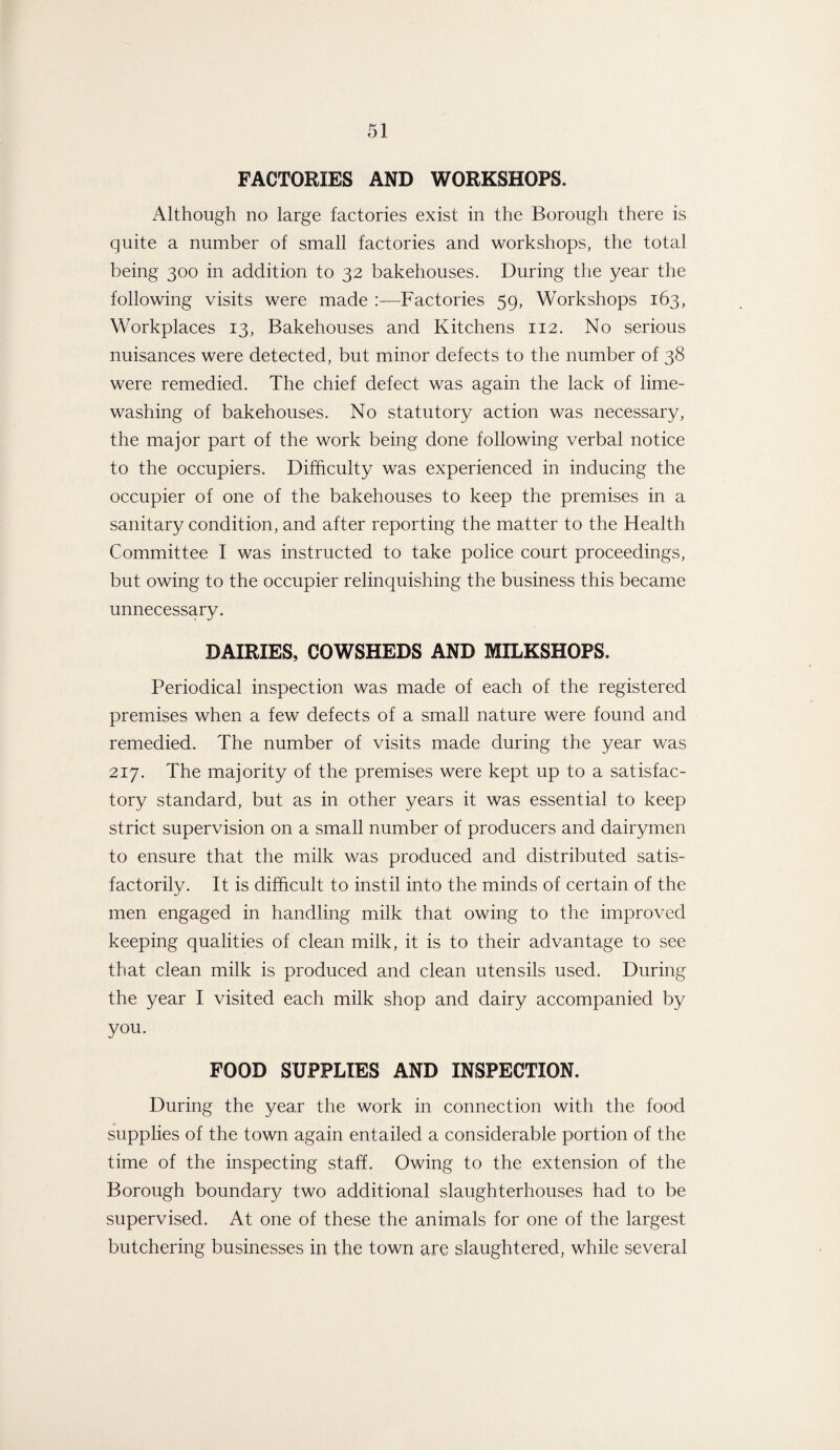 FACTORIES AND WORKSHOPS. Although no large factories exist in the Borough there is quite a number of small factories and workshops, the total being 300 in addition to 32 bakehouses. During the year the following visits were made :—Factories 59, Workshops 163, Workplaces 13, Bakehouses and Kitchens 112. No serious nuisances were detected, but minor defects to the number of 38 were remedied. The chief defect was again the lack of lime¬ washing of bakehouses. No statutory action was necessary, the major part of the work being done following verbal notice to the occupiers. Difficulty was experienced in inducing the occupier of one of the bakehouses to keep the premises in a sanitary condition, and after reporting the matter to the Health Committee I was instructed to take police court proceedings, but owing to the occupier relinquishing the business this became unnecessary. DAIRIES, COWSHEDS AND MILKSHOPS. Periodical inspection was made of each of the registered premises when a few defects of a small nature were found and remedied. The number of visits made during the year was 217. The majority of the premises were kept up to a satisfac¬ tory standard, but as in other years it was essential to keep strict supervision on a small number of producers and dairymen to ensure that the milk was produced and distributed satis¬ factorily. It is difficult to instil into the minds of certain of the men engaged in handling milk that owing to the improved keeping qualities of clean milk, it is to their advantage to see that clean milk is produced and clean utensils used. During the year I visited each milk shop and dairy accompanied by you. FOOD SUPPLIES AND INSPECTION. During the year the work in connection with the food supplies of the town again entailed a considerable portion of the time of the inspecting staff. Owing to the extension of the Borough boundary two additional slaughterhouses had to be supervised. At one of these the animals for one of the largest butchering businesses in the town are slaughtered, while several