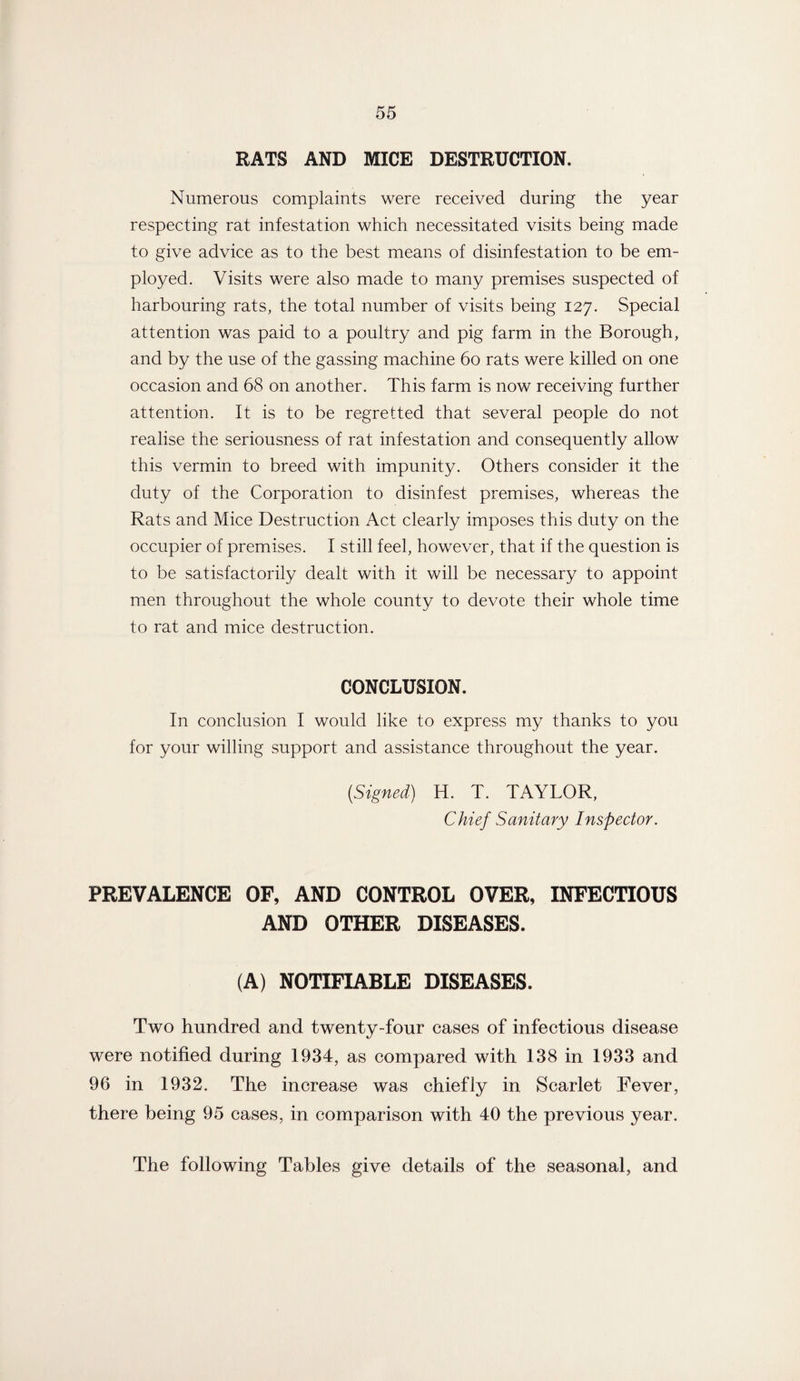 RATS AND MICE DESTRUCTION. Numerous complaints were received during the year respecting rat infestation which necessitated visits being made to give advice as to the best means of disinfestation to be em¬ ployed. Visits were also made to many premises suspected of harbouring rats, the total number of visits being 127. Special attention was paid to a poultry and pig farm in the Borough, and by the use of the gassing machine 60 rats were killed on one occasion and 68 on another. This farm is now receiving further attention. It is to be regretted that several people do not realise the seriousness of rat infestation and consequently allow this vermin to breed with impunity. Others consider it the duty of the Corporation to disinfest premises, whereas the Rats and Mice Destruction Act clearly imposes this duty on the occupier of premises. I still feel, however, that if the question is to be satisfactorily dealt with it will be necessary to appoint men throughout the whole county to devote their whole time to rat and mice destruction. CONCLUSION. In conclusion I would like to express my thanks to you for your willing support and assistance throughout the year. (Signed) H. T. TAYLOR, Chief Sanitary Inspector. PREVALENCE OF, AND CONTROL OVER, INFECTIOUS AND OTHER DISEASES. (A) NOTIFIABLE DISEASES. Two hundred and twenty-four cases of infectious disease were notified during 1934, as compared with 138 in 1933 and 96 in 1932. The increase was chiefly in Scarlet Fever, there being 95 cases, in comparison with 40 the previous year. The following Tables give details of the seasonal, and