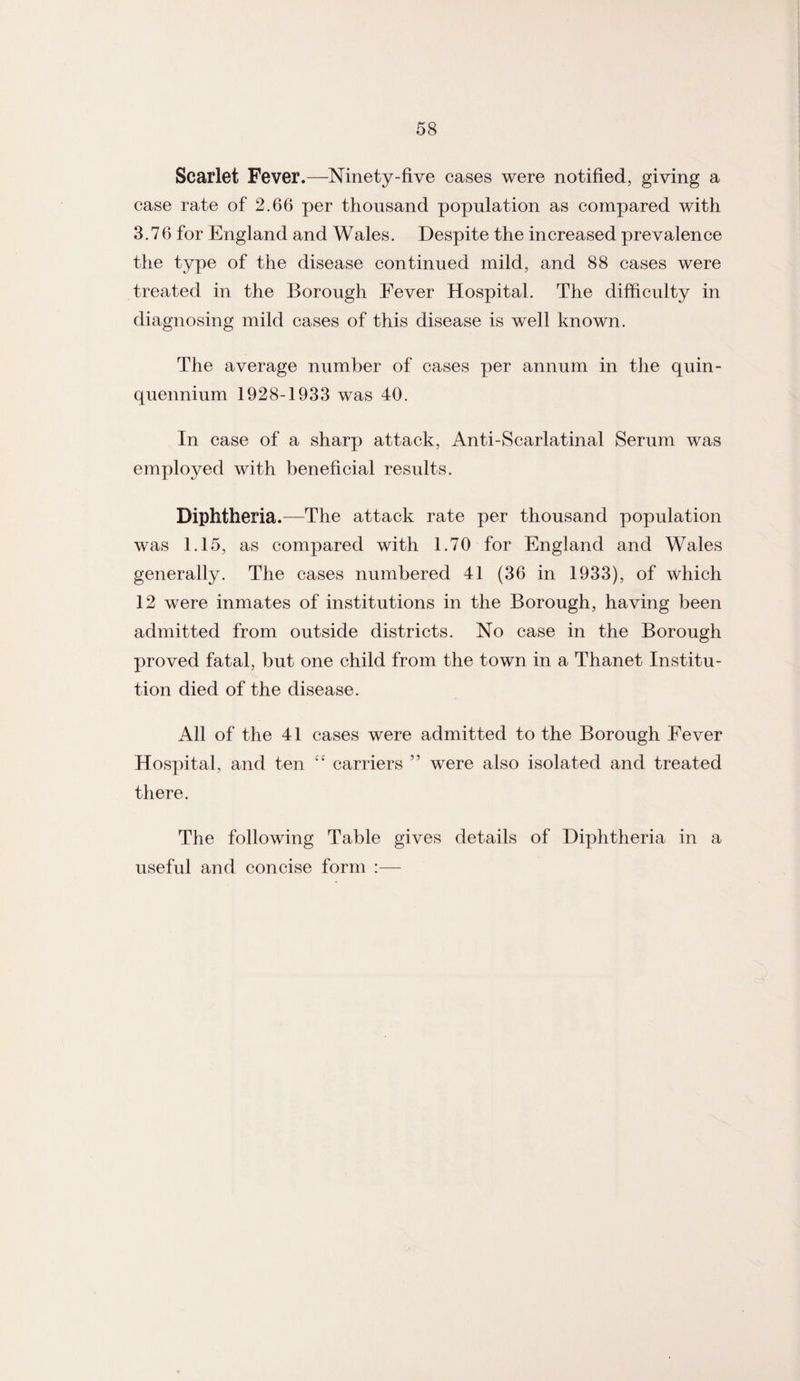 Scarlet Fever.—Ninety-five cases were notified, giving a case rate of 2.66 per thousand population as compared with 3.76 for England and Wales. Despite the increased prevalence the type of the disease continued mild, and 88 cases were treated in the Borough Fever Hospital. The difficulty in diagnosing mild cases of this disease is well known. The average number of cases per annum in the quin¬ quennium 1928-1933 was 40. In case of a sharp attack, Anti-Scarlatinal Serum was employed with beneficial results. Diphtheria.—The attack rate per thousand population was 1.15, as compared with 1.70 for England and Wales generally. The cases numbered 41 (36 in 1933), of which 12 were inmates of institutions in the Borough, having been admitted from outside districts. No case in the Borough proved fatal, but one child from the town in a Thanet Institu¬ tion died of the disease. All of the 41 cases were admitted to the Borough Fever Hospital, and ten “ carriers ” were also isolated and treated there. The following Table gives details of Diphtheria in a useful and concise form :—