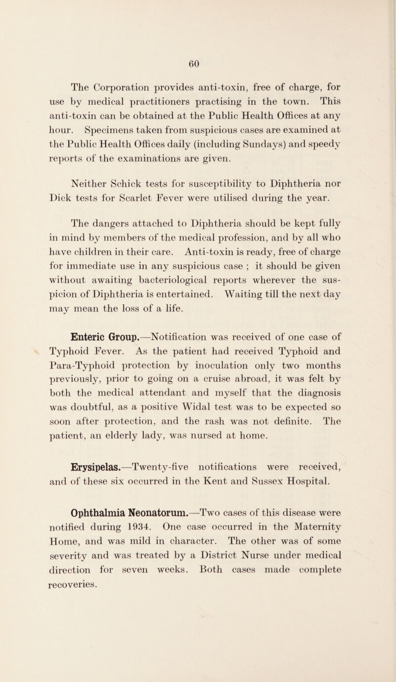 The Corporation provides anti-toxin, free of charge, for use by medical practitioners practising in the town. This anti-toxin can be obtained at the Public Health Offices at any hour. Specimens taken from suspicious cases are examined at the Public Health Offices daily (including Sundays) and speedy reports of the examinations are given. Neither Schick tests for susceptibility to Diphtheria nor Dick tests for Scarlet Fever were utilised during the year. The dangers attached to Diphtheria should be kept fully in mind by members of the medical profession, and by all who have children in their care. Anti-toxin is ready, free of charge for immediate use in any suspicious case ; it should be given without awaiting bacteriological reports wherever the sus¬ picion of Diphtheria is entertained. Waiting till the next day may mean the loss of a life. Enteric Group.—Notification was received of one case of Typhoid Fever. As the patient had received Typhoid and Para-Typhoid protection by inoculation only two months previously, prior to going on a cruise abroad, it was felt by both the medical attendant and myself that the diagnosis was doubtful, as a positive Widal test was to be expected so soon after protection, and the rash was not definite. The patient, an elderly lady, was nursed at home. Erysipelas.—Twenty-five notifications were received, and of these six occurred in the Kent and Sussex Hospital. Ophthalmia Neonatorum.—Two cases of this disease were notified during 1934. One case occurred in the Maternity Home, and was mild in character. The other was of some severity and was treated by a District Nurse under medical direction for seven weeks. Both cases made complete recoveries.