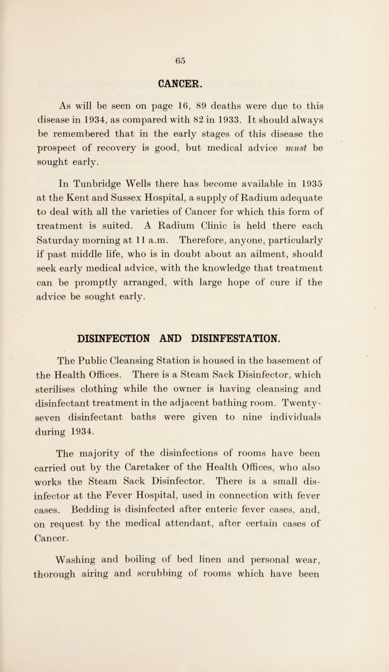 CANCER. As will be seen on page 16, 89 deaths were due to this disease in 1934, as compared with 82 in 1933. It should always be remembered that in the early stages of this disease the prospect of recovery is good, but medical advice must be sought early. In Tunbridge Wells there has become available in 1935 at the Kent and Sussex Hospital, a supply of Radium adequate to deal with all the varieties of Cancer for which this form of treatment is suited. A Radium Clinic is held there each Saturday morning at 11 a.m. Therefore, anyone, particularly if past middle life, who is in doubt about an ailment, should seek early medical advice, with the knowledge that treatment can be promptly arranged, with large hope of cure if the advice be sought early. DISINFECTION AND DISINFESTATION. The Public Cleansing Station is housed in the basement of the Health Offices. There is a Steam Sack Disinfector, which sterilises clothing while the owner is having cleansing and disinfectant treatment in the adjacent bathing room. Twenty- seven disinfectant baths were given to nine individuals during 1934. The majority of the disinfections of rooms have been carried out by the Caretaker of the Health Offices, who also works the Steam Sack Disinfector. There is a small dis¬ infector at the Fever Hospital, used in connection with fever cases. Bedding is disinfected after enteric fever cases, and, on request by the medical attendant, after certain cases of Cancer. Washing and boiling of bed linen and personal wear, thorough airing and scrubbing of rooms which have been