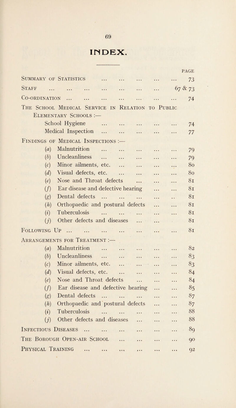 INDEX, page Summary of Statistics • • • • • • . 73 Staff • • • • • • 67 & 73 Co-ordination. • • • • • • . 74 The School Medical Service in Relation to Public Elementary Schools:— School Hygiene • • * • • • 74 Medical Inspection ... ... 77 Findings of Medical Inspections (a) Malnutrition ... ... 79 (b) Uncleanliness •. » ... 79 (c) Minor ailments, etc. ... ... 80 (d) Visual defects, etc. ... ... 80 («) Nose and Throat defects •. ♦ ... 81 (/) Ear disease and defective hearing 81 (g) Dental defects ... ... 81 (h) Orthopaedic and postural defects 81 0 Tuberculosis ... ... 81 U) Other defects and diseases ... ... 81 Following Up W -L ••• • • • • • • • • • ... ... 81 Arrangements for Treatment :— (a) Malnutrition ... ... 82 (b) Uncleanliness ... ... 83 (0) Minor ailments, etc. ... ... ... 83 (d) Visual defects, etc. • • • • • • ... 84 M Nose and Throat defects ... ... 84 (/) Ear disease and defective hearing ... 85 (g) Dental defects ... ... ... 87 (A) Orthopaedic and postural defects ... 87 0 Tuberculosis ... ... 88 (;') Other defects and diseases ... ... 88 Infectious Diseases ... ... 89 The Borough Open-air School ... ... 90 Physical Training .. t •. ... 92