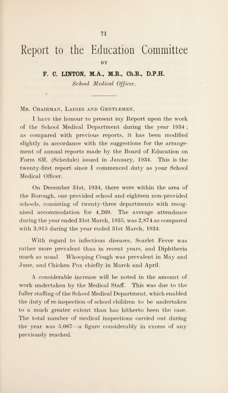 Report to the Education Committee BY F. C. LINTON, M.A., M.B., Ch.B., D.P.H. School Medical Officer. Mr. Chairman, Ladies and Gentlemen, I have the honour to present my Report upon the work of the School Medical Department during the year 1934 ; as compared with previous reports, it has been modified slightly in accordance with the suggestions for the arrange¬ ment of annual reports made by the Board of Education on Form 6M. (Schedule) issued in January, 1934. This is the twenty-first report since I commenced duty as your School Medical Officer. On December 31st, 1934, there were within the area of the Borough, one provided school and eighteen non-provided schools, consisting of twenty-three departments with recog¬ nised accommodation for 4,269. The average attendance during the year ended 31st March, 1935, was 2,874 as compared with 3,015 during the year ended 31st March, 1934. With regard to infectious diseases, Scarlet Fever was rather more prevalent than in recent years, and Diphtheria much as usual. Whooping Cough was prevalent in May and June, and Chicken Pox chiefly in March and April. A considerable increase will be noted in the amount of work undertaken by the Medical Staff. This was due to the fuller staffing of the School Medical Department, which enabled the duty of re-inspection of school children to be undertaken to a much greater extent than has hitherto been the case. The total number of medical inspections carried out during the year was 5,067—a figure considerably in excess of any previously reached.
