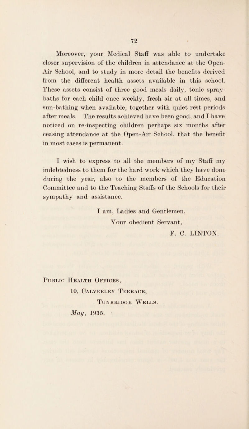 Moreover, your Medical Staff was able to undertake closer supervision of the children in attendance at the Open- Air School, and to study in more detail the benefits derived from the different health assets available in this school. These assets consist of three good meals daily, tonic spray- baths for each child once weekly, fresh air at all times, and sun-bathing when available, together with quiet rest periods after meals. The results achieved have been good, and I have noticed on re-inspecting children perhaps six months after ceasing attendance at the Open-Air School, that the benefit in most cases is permanent. I wish to express to all the members of my Staff my indebtedness to them for the hard work which they have done during the year, also to the members of the Education Committee and to the Teaching Staffs of the Schools for their sympathy and assistance. I am, Ladies and Gentlemen, Your obedient Servant, F. C. LINTON. Public Health Offices, 10, Calverley Terrace, Tunbridge Wells. May, 1935.