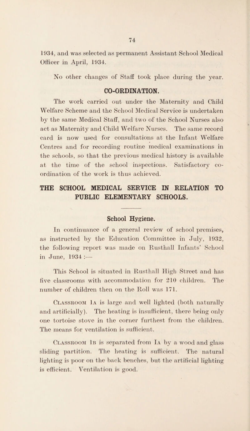 1934, and was selected as permanent Assistant School Medical Officer in April, 1934. No other changes of Staff took place during the year. CO-ORDINATION. The work carried out under the Maternity and Child Welfare Scheme and the School Medical Service is undertaken by the same Medical Staff, and two of the School Nurses also act as Maternity and Child Welfare Nurses. The same record card is now used for consultations at the Infant Welfare » Centres and for recording routine medical examinations in the schools, so that the previous medical history is available at the time of the school inspections. Satisfactory co¬ ordination of the work is thus achieved. THE SCHOOL MEDICAL SERVICE IN RELATION TO PUBLIC ELEMENTARY SCHOOLS. School Hygiene. In continuance of a general review of school premises, as instructed by the Education Committee in July, 1932, the following report was made on Rusthall Infants’ School in June, 1934 :— This School is situated in Rusthall High Street and has five classrooms with accommodation for 210 children. The number of children then on the Roll was 171. Classroom 1a is large and well lighted (both naturally and artificially). The heating is insufficient, there being only one tortoise stove in the corner furthest from the children. The means for ventilation is sufficient. Classroom 1b is separated from Ia by a wood and glass sliding partition. The heating is sufficient. The natural lighting is poor on the back benches, but the artificial lighting is efficient. Ventilation is good.