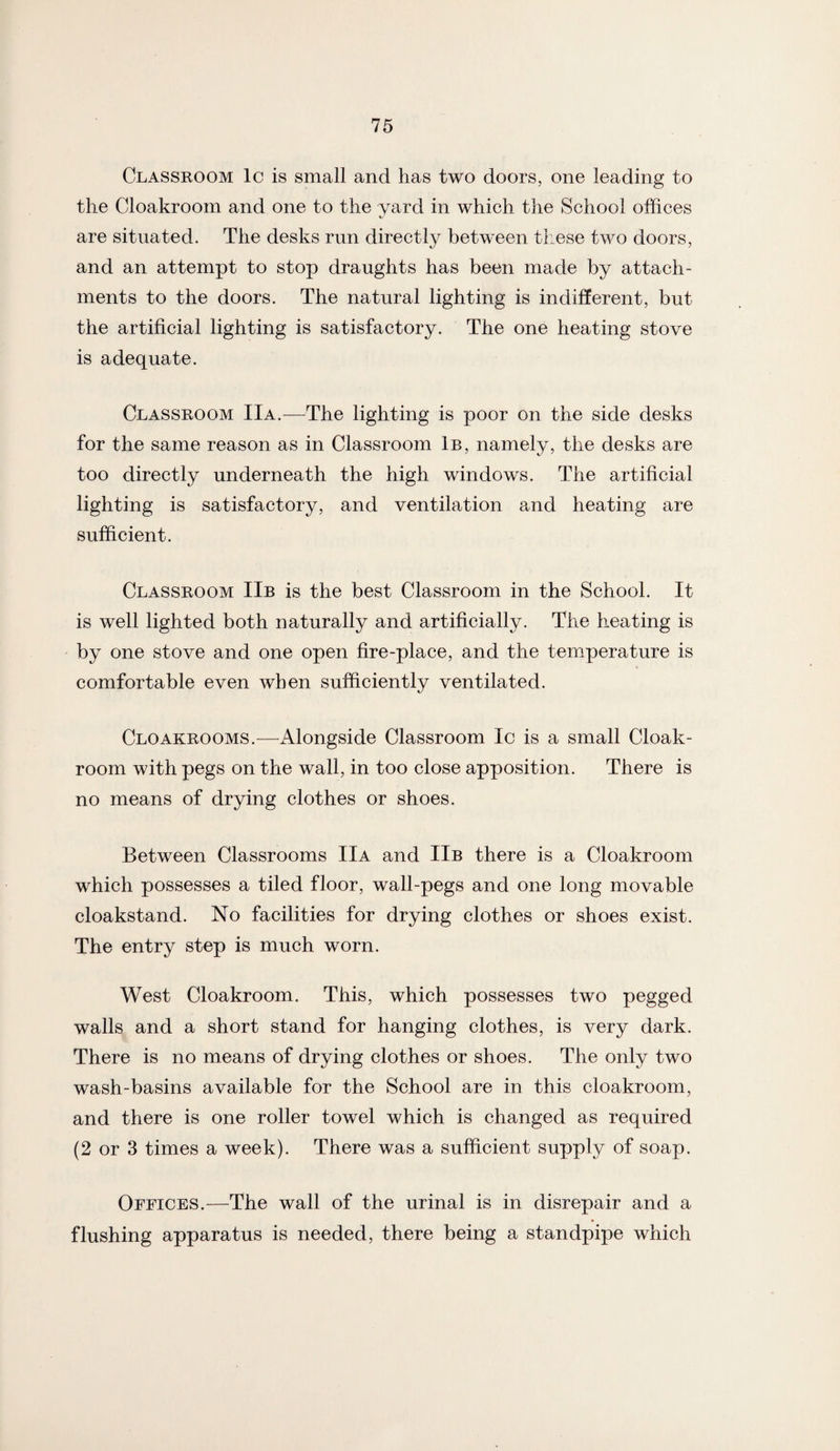 Classroom lc is small and has two doors, one leading to the Cloakroom and one to the yard in which the School offices are situated. The desks run directly between these two doors, and an attempt to stop draughts has been made by attach¬ ments to the doors. The natural lighting is indifferent, but the artificial lighting is satisfactory. The one heating stove is adequate. Classroom IIa.—The lighting is poor on the side desks for the same reason as in Classroom 1b, namely, the desks are too directly underneath the high windows. The artificial lighting is satisfactory, and ventilation and heating are sufficient. Classroom IIb is the best Classroom in the School. It is well lighted both naturally and artificially. The heating is by one stove and one open fire-place, and the temperature is comfortable even when sufficiently ventilated. Cloakrooms.—Alongside Classroom Ic is a small Cloak¬ room with pegs on the wall, in too close apposition. There is no means of drying clothes or shoes. Between Classrooms IIa and IIb there is a Cloakroom which possesses a tiled floor, wall-pegs and one long movable cloakstand. No facilities for drying clothes or shoes exist. The entry step is much worn. West Cloakroom. This, which possesses two pegged walls and a short stand for hanging clothes, is very dark. There is no means of drying clothes or shoes. The only two wash-basins available for the School are in this cloakroom, and there is one roller towel which is changed as required (2 or 3 times a week). There was a sufficient supply of soap. Offices.—The wall of the urinal is in disrepair and a flushing apparatus is needed, there being a standpipe which