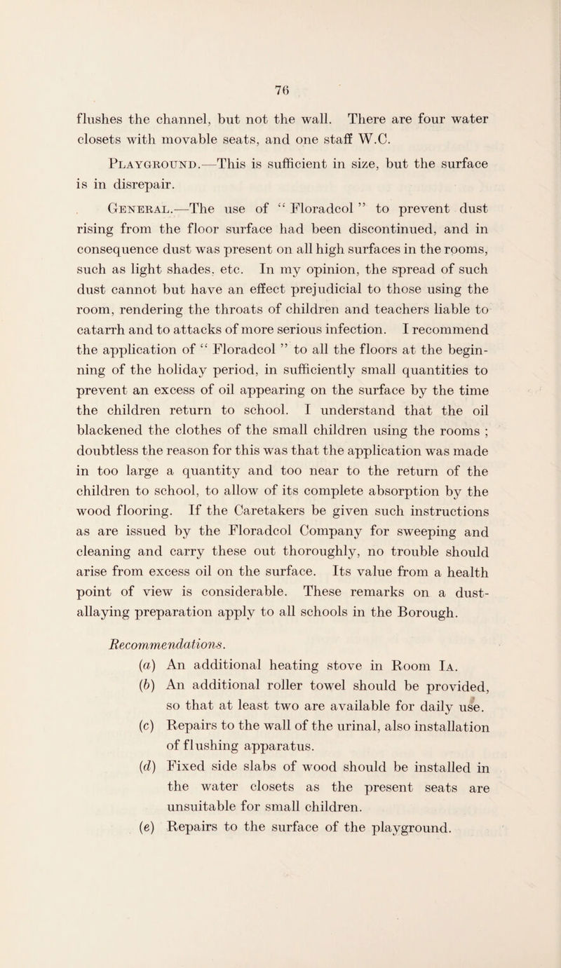 flushes the channel, but not the wall. There are four water closets with movable seats, and one staff W.C. Playground.—This is sufficient in size, but the surface is in disrepair. General.—The use of “ Floradcol ” to prevent dust rising from the floor surface had been discontinued, and in consequence dust was present on all high surfaces in the rooms, such as light shades, etc. In my opinion, the spread of such dust cannot but have an effect prejudicial to those using the room, rendering the throats of children and teachers liable to catarrh and to attacks of more serious infection. I recommend the application of “ Floradcol ” to all the floors at the begin¬ ning of the holiday period, in sufficiently small quantities to prevent an excess of oil appearing on the surface by the time the children return to school. I understand that the oil blackened the clothes of the small children using the rooms ; doubtless the reason for this was that the application was made in too large a quantity and too near to the return of the children to school, to allow of its complete absorption by the wood flooring. If the Caretakers be given such instructions as are issued by the Floradcol Company for sweeping and cleaning and carry these out thoroughly, no trouble should arise from excess oil on the surface. Its value from a health point of view is considerable. These remarks on a dust- allaying preparation apply to all schools in the Borough. Recommendations. {a) An additional heating stove in Room Ia. (b) An additional roller towel should be provided, so that at least two are available for daily use. (c) Repairs to the wall of the urinal, also installation of flushing apparatus. (d) Fixed side slabs of wood should be installed in the water closets as the present seats are unsuitable for small children. (e) Repairs to the surface of the playground.
