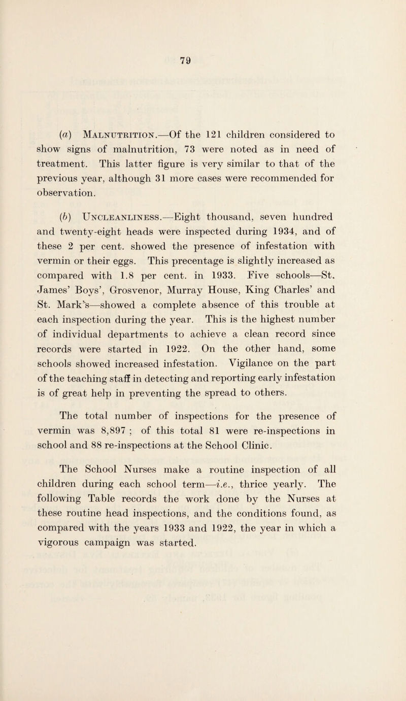 (a) Malnutrition.—Of the 121 children considered to show signs of malnutrition, 73 were noted as in need of treatment. This latter figure is very similar to that of the previous year, although 31 more cases were recommended for observation. (b) Uncleanliness.—Eight thousand, seven hundred and twenty-eight heads were inspected during 1934, and of these 2 per cent, showed the presence of infestation with vermin or their eggs. This precentage is slightly increased as compared with 1.8 per cent, in 1933. Five schools—St. James’ Boys’, Grosvenor, Murray House, King Charles’ and St. Mark’s—showed a complete absence of this trouble at each inspection during the year. This is the highest number of individual departments to achieve a clean record since records were started in 1922. On the other hand, some schools showed increased infestation. Vigilance on the part of the teaching staff in detecting and reporting early infestation is of great help in preventing the spread to others. The total number of inspections for the presence of vermin was 8,897 ; of this total 81 were re-inspections in school and 88 re-inspections at the School Clinic. The School Nurses make a routine inspection of all children during each school term—i.e., thrice yearly. The following Table records the work done by the Nurses at these routine head inspections, and the conditions found, as compared with the years 1933 and 1922, the year in which a vigorous campaign was started.