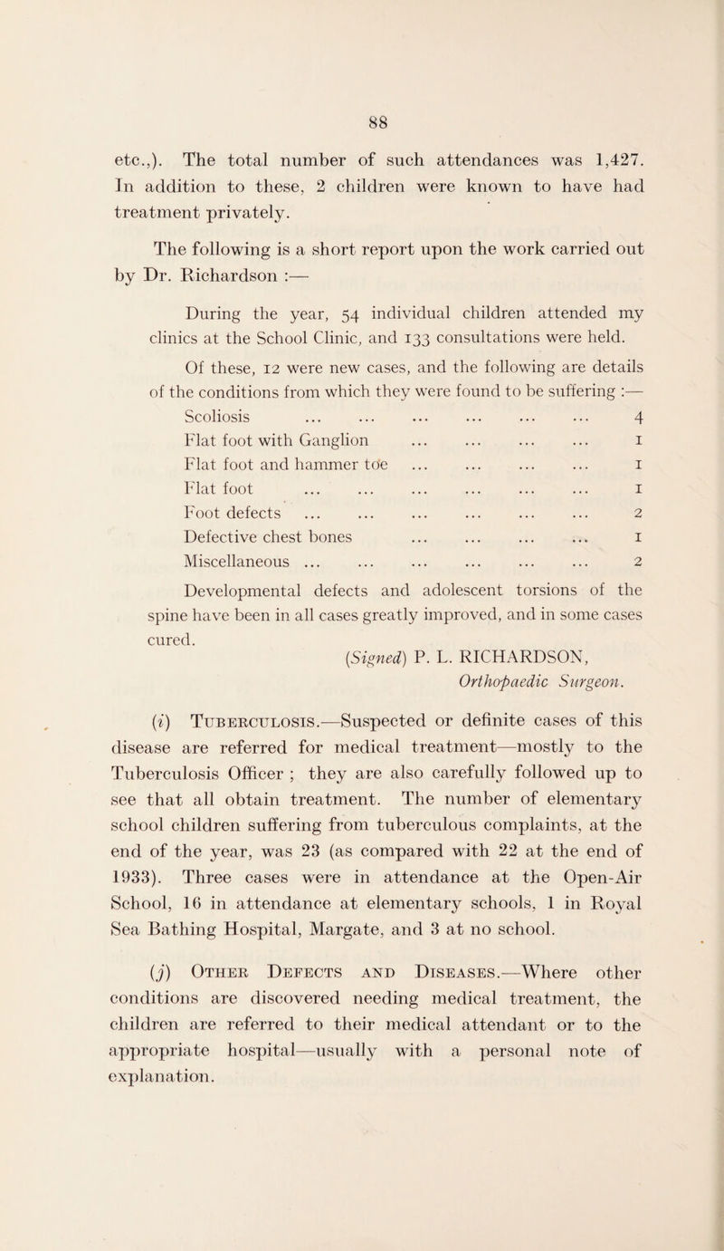 etc.,). The total number of such attendances was 1,427. In addition to these, 2 children were known to have had treatment privately. The following is a short report upon the work carried out by Dr. Richardson During the year, 54 individual children attended my clinics at the School Clinic, and 133 consultations were held. Of these, 12 were new cases, and the following are details of the conditions from which they were found to be suffering :— Scoliosis ... ... ... ... ... ... 4 Flat foot with Ganglion ... ... ... ... 1 Flat foot and hammer toe ... ... ... ... 1 Flat foot ... ... ... ... ... ... 1 Foot defects ... ... ... ... ... ... 2 Defective chest bones ... ... ... ... 1 Miscellaneous ... ... ... ... ... ... 2 Developmental defects and adolescent torsions of the spine have been in all cases greatly improved, and in some cases cured. [Signed] P. L. RICHARDSON, Orthopaedic Surgeon. (i) Tuberculosis.-—Suspected or definite cases of this disease are referred for medical treatment—mostly to the Tuberculosis Officer ; they are also carefully followed up to see that all obtain treatment. The number of elementary school children suffering from tuberculous complaints, at the end of the year, was 23 (as compared with 22 at the end of 1933). Three cases were in attendance at the Open-Air School, 16 in attendance at elementary schools, 1 in Royal Sea Bathing Hospital, Margate, and 3 at no school. (j) Other Defects and Diseases.—Where other conditions are discovered needing medical treatment, the children are referred to their medical attendant or to the appropriate hospital—usually with a personal note of explanation.