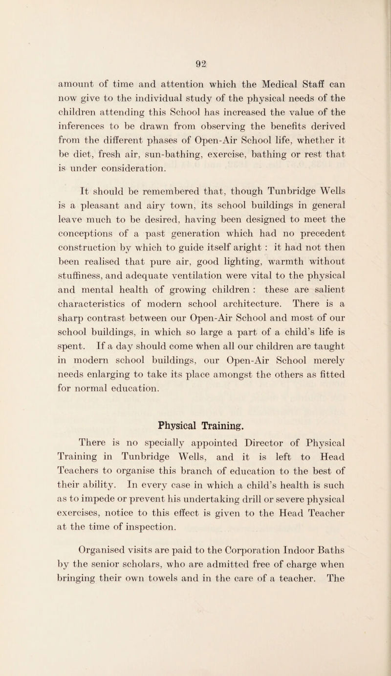 amount of time and attention which the Medical Staff can now give to the individual study of the physical needs of the children attending this School has increased the value of the inferences to be drawn from observing the benefits derived from the different phases of Open-Air School life, whether it be diet, fresh air, sun-bathing, exercise, bathing or rest that is under consideration. It should be remembered that, though Tunbridge Wells is a pleasant and airy town, its school buildings in general leave much to be desired, having been designed to meet the conceptions of a past generation which had no precedent construction by which to guide itself aright : it had not then been realised that pure air, good lighting, warmth without stuffiness, and adequate ventilation were vital to the physical and mental health of growing children : these are salient characteristics of modern school architecture. There is a sharp contrast between our Open-Air School and most of our school buildings, in which so large a part of a child’s life is spent. If a day should come when all our children are taught in modern school buildings, our Open-Air School merely needs enlarging to take its place amongst the others as fitted for normal education. Physical Training. There is no specially appointed Director of Physical Training in Tunbridge Wells, and it is left to Head Teachers to organise this branch of education to the best of their ability. In every case in which a child’s health is such as to impede or prevent his undertaking drill or severe physical exercises, notice to this effect is given to the Head Teacher at the time of inspection. Organised visits are paid to the Corporation Indoor Baths by the senior scholars, who are admitted free of charge when bringing their own towels and in the care of a teacher. The