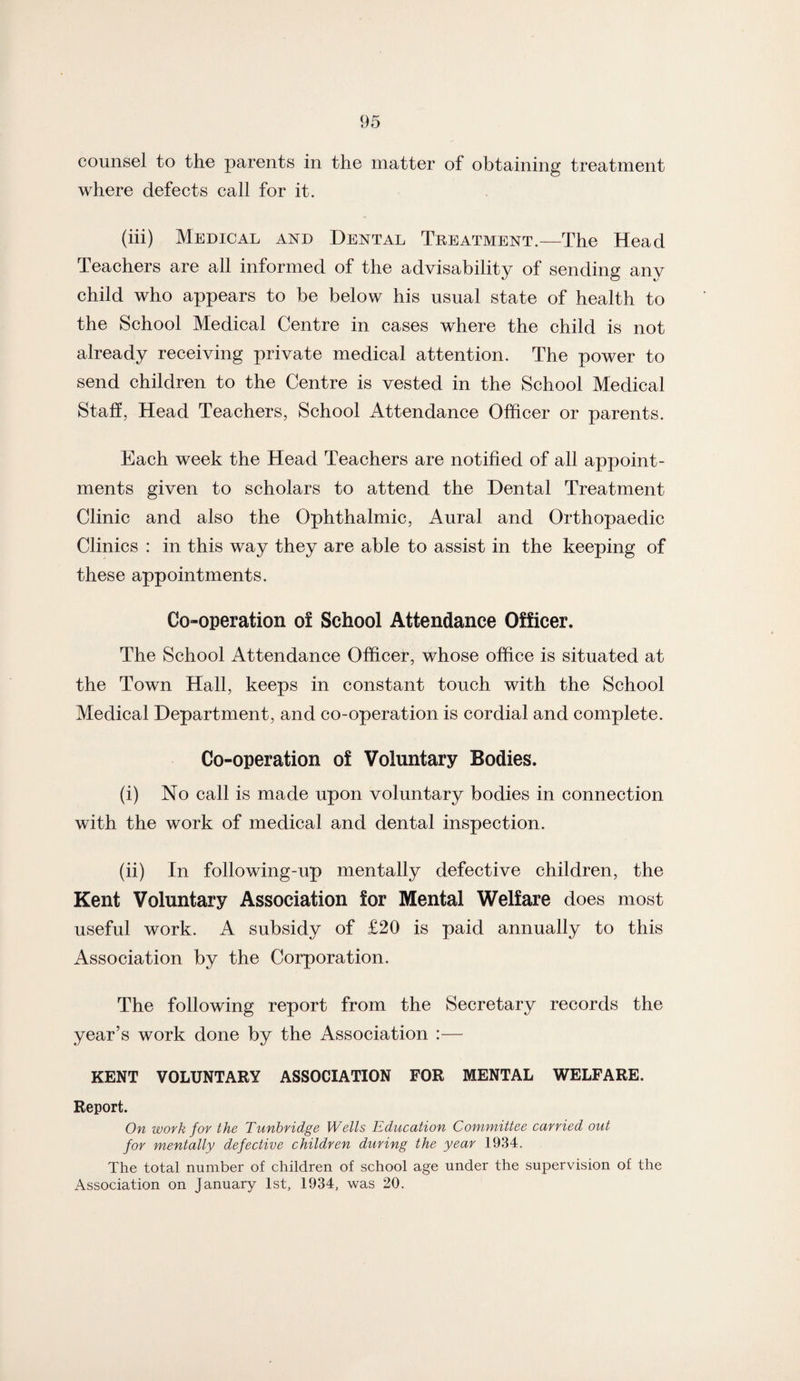counsel to the parents in the matter of obtaining treatment where defects call for it. (iii) Medical and Dental Treatment.—The Head Teachers are all informed of the advisability of sending any child who appears to be below his usual state of health to the School Medical Centre in cases where the child is not already receiving private medical attention. The power to send children to the Centre is vested in the School Medical Staff, Head Teachers, School Attendance Officer or parents. Each week the Head Teachers are notified of all appoint¬ ments given to scholars to attend the Dental Treatment Clinic and also the Ophthalmic, Aural and Orthopaedic Clinics : in this way they are able to assist in the keeping of these appointments. Co-operation of School Attendance Officer. The School Attendance Officer, whose office is situated at the Town Hall, keeps in constant touch with the School Medical Department, and co-operation is cordial and complete. Co-operation of Voluntary Bodies. (i) No call is made upon voluntary bodies in connection with the work of medical and dental inspection. (ii) In following-up mentally defective children, the Kent Voluntary Association for Mental Welfare does most useful work. A subsidy of £20 is paid annually to this Association by the Corporation. The following report from the Secretary records the year’s work done by the Association :— KENT VOLUNTARY ASSOCIATION FOR MENTAL WELFARE. Report. On work for the Tunbridge Wells Education Committee carried out for mentally defective children during the year 1934. The total number of children of school age under the supervision of the Association on January 1st, 1934, was 20.