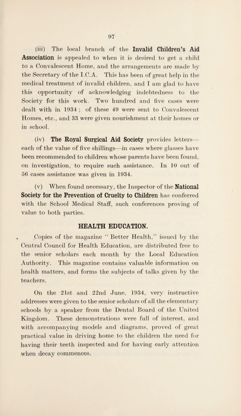 (iii) The local branch of the Invalid Children’s Aid Association is appealed to when it is desired to get a child to a Convalescent Home, and the arrangements are made by the Secretary of the I.C.A. This has been of great help in the medical treatment of invalid children, and I am glad to have this opportunity of acknowledging indebtedness to the Society for this work. Two hundred and five cases were dealt with in 1934 ; of these 49 were sent to Convalescent Homes, etc., and 33 were given nourishment at their homes or in school. (iv) The Royal Surgical Aid Society provides letters— each of the value of five shillings—in cases where glasses have been recommended to children whose parents have been found, on investigation, to require such assistance. In 10 out of 56 cases assistance was given in 1934. (v) When found necessary, the Inspector of the National Society for the Prevention of Cruelty to Children has conferred with the School Medical Staff, such conferences proving of value to both parties. HEALTH EDUCATION. Copies of the magazine “ Better Health,” issued by the Central Council for Health Education, are distributed free to the senior scholars each month by the Local Education Authority. This magazine contains valuable information on health matters, and forms the subjects of talks given by the teachers. On the 21st and 22nd June, 1934, very instructive addresses were given to the senior scholars of all the elementary schools by a speaker from the Dental Board of the United Kingdom. These demonstrations were full of interest, and with accompanying models and diagrams, proved of great practical value in driving home to the children the need for having their teeth inspected and for having early attention when decay commences.