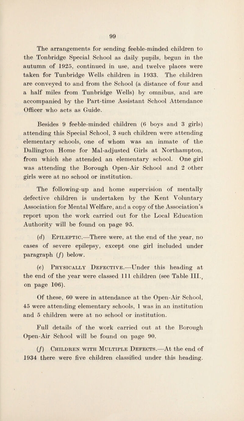 The arrangements for sending feeble-minded children to the Tonbridge Special School as daily pupils, begun in the autumn of 1925, continued in use, and twelve places were taken for Tunbridge Wells children in 1933. The children are conveyed to and from the School (a distance of four and a half miles from Tunbridge Wells) by omnibus, and are accompanied by the Part-time Assistant School Attendance Officer who acts as Guide. Besides 9 feeble-minded children (6 boys and 3 girls) attending this Special School, 3 such children were attending elementary schools, one of whom was an inmate of the Dallington Home for Mal-adjusted Girls at Northampton, from which she attended an elementary school. One girl was attending the Borough Open-Air School and 2 other girls were at no school or institution. The following-up and home supervision of mentally defective children is undertaken by the Kent Voluntary Association for Mental Welfare, and a copy of the Association’s report upon the work carried out for the Local Education Authority will be found on page 95. (d) Epileptic.—There were, at the end of the year, no cases of severe epilepsy, except one girl included under paragraph (/) below. (e) Physically Defective.—Under this heading at the end of the year were classed 111 children (see Table III., on page 106). Of these, 60 were in attendance at the Open-Air School, 45 were attending elementary schools, 1 was in an institution and 5 children were at no school or institution. Full details of the work carried out at the Borough Open-Air School will be found on page 90. (/) Childben with Multiple Defects.—At the end of 1934 there were five children classified under this heading.