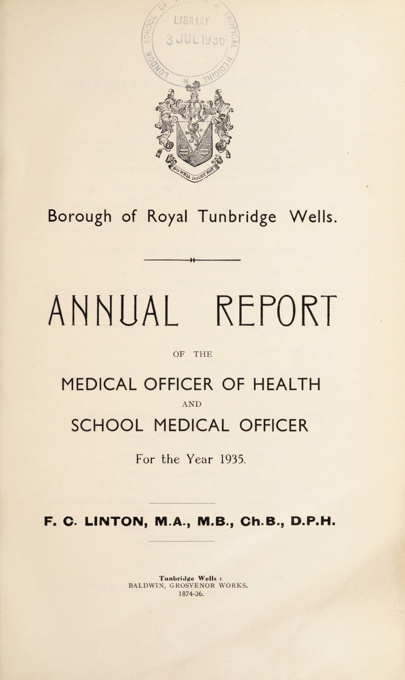 ANNUAL RETORT OF THE MEDICAL OFFICER OF HEALTH AND SCHOOL MEDICAL OFFICER For the Year 1935. F. C. LINTON, M.A., M.B., Ch.B., D.P.H. Tunbridge Wells : BALDWIN, GROSVENOR WORKS. 1874-36.