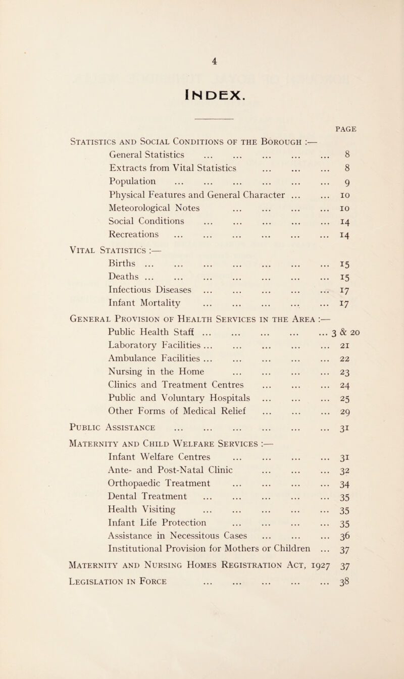 Index. PAGE Statistics and Social Conditions of the Borough :— General Statistics ... ... ... ... ... 8 Extracts from Vital Statistics ... ... ... 8 Population ... ... ... ... ... ... 9 Physical Features and General Character ... ... 10 Meteorological Notes ... ... ... ... 10 Social Conditions ... ... ... ... ... 14 Recreations ... ... ... ... ... ... 14 Vital Statistics :— Births.15 Deaths ... ... ... ... ... ... ... 15 Infectious Diseases ... ... ... ... ... 17 Infant Mortality ... ... ... ... ... 17 General Provision of Health Services in the Area :— Public Health Staff.3 & 20 Laboratory Facilities ... ... ... ... ... 21 Ambulance Facilities ... ... ... ... ... 22 Nursing in the Home ... ... ... ... 23 Clinics and Treatment Centres ... ... ... 24 Public and Voluntary Hospitals ... ... ... 25 Other Forms of Medical Relief ... ... ... 29 Public Assistance .31 Maternity and Child Welfare Services :— Infant Welfare Centres ... ... ... ... 31 Ante- and Post-Natal Clinic ... ... ... 32 Orthopaedic Treatment ... ... ... ... 34 Dental Treatment ... ... ... ... ... 35 Health Visiting ... ... ... ... ... 35 Infant Life Protection ... ... ... ... 35 Assistance in Necessitous Cases ... ... ... 36 Institutional Provision for Mothers or Children ... 37 Maternity and Nursing Homes Registration Act, 1927 37 Legislation in Force 38