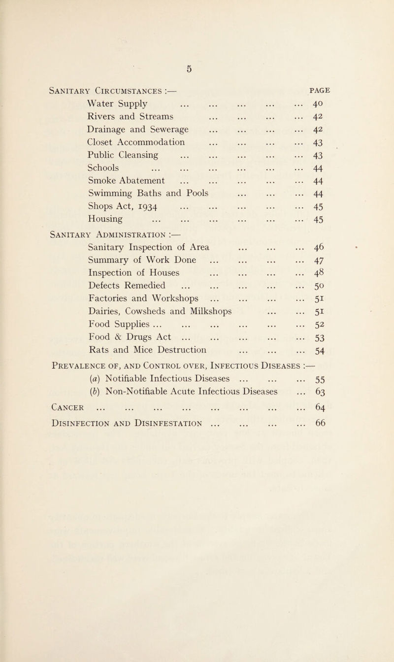 Sanitary Circumstances :— page Water Supply ... ... ... ... ... 4° Rivers and Streams ... ... ... ... 42 Drainage and Sewerage ... ... ... ... 42 Closet Accommodation ... ... ... ... 43 Public Cleansing ... ... ... ... ... 43 Schools ... ... ... ... ... ... 44 Smoke Abatement ... ... ... ... ... 44 Swimming Baths and Pools ... ... ... 44 Shops Act, 1934 ... ... ... ... ••• 45 Housing ... ... ... ... ... ... 45 Sanitary Administration :— Sanitary Inspection of Area ... ... ... 46 Summary of Work Done ... ... ... ... 47 Inspection of Houses ... ... ... ... 48 Defects Remedied ... ... ... ... ... 50 Factories and Workshops ... ... ... ... 51 Dairies, Cowsheds and Milkshops ... ... 51 Food Supplies ... ... ... ... ... ... 52 Food & Drugs Act ... ... ... ... ... 53 Rats and Mice Destruction ... ... ... 54 Prevalence of, and Control over, Infectious Diseases :— (a) Notifiable Infectious Diseases ... ... ... 55 (b) Non-Notifiable Acute Infectious Diseases ... 63 Cancer . ... 64 Disinfection and Disinfestation.66