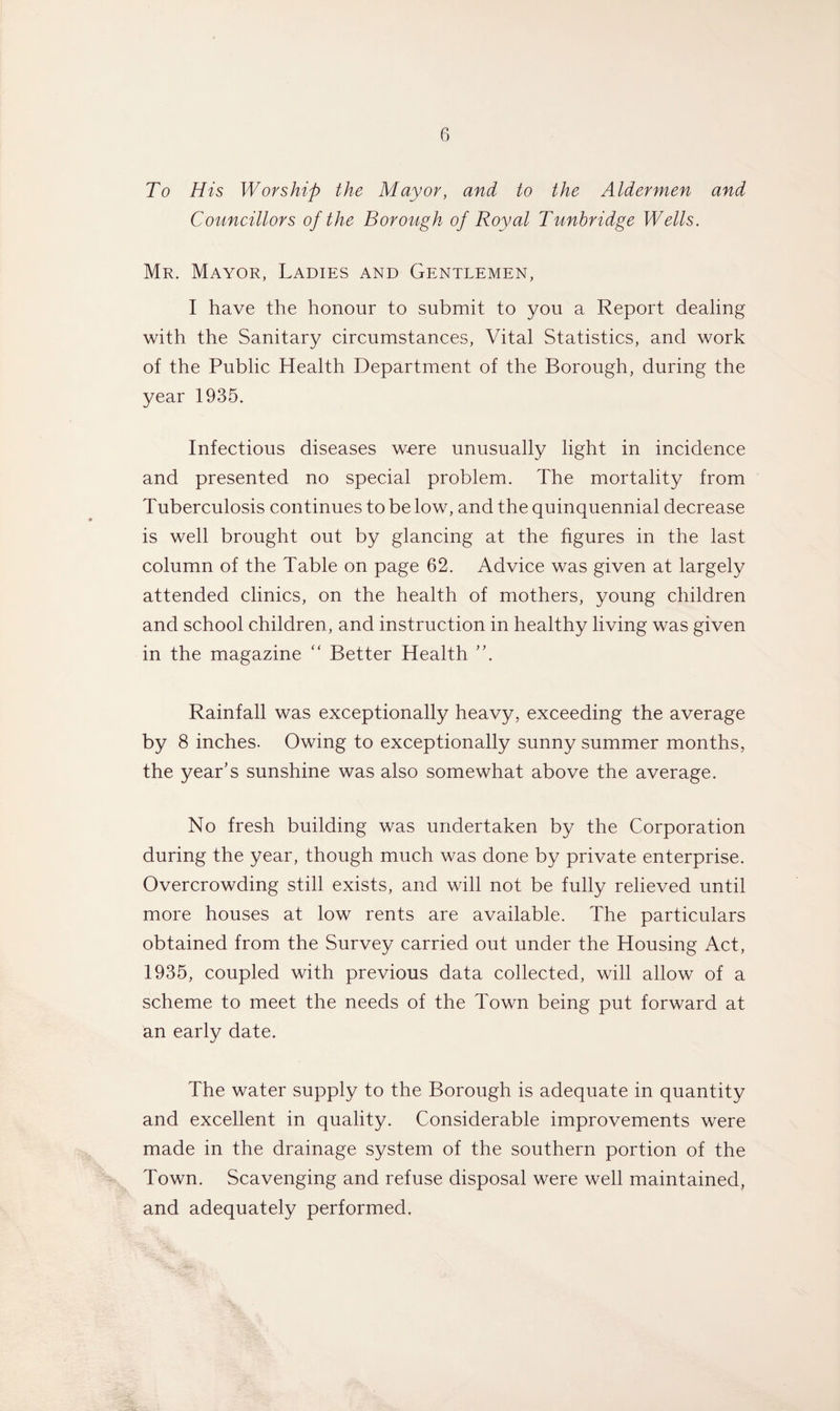 To His Worship the Mayor, and to the Aldermen and Councillors of the Borough of Royal Tunbridge Wells. Mr. Mayor, Ladies and Gentlemen, I have the honour to submit to you a Report dealing with the Sanitary circumstances, Vital Statistics, and work of the Public Health Department of the Borough, during the year 1935. Infectious diseases were unusually light in incidence and presented no special problem. The mortality from Tuberculosis continues to be low, and the quinquennial decrease is well brought out by glancing at the figures in the last column of the Table on page 62. Advice was given at largely attended clinics, on the health of mothers, young children and school children, and instruction in healthy living was given in the magazine “ Better Health V Rainfall was exceptionally heavy, exceeding the average by 8 inches. Owing to exceptionally sunny summer months, the year’s sunshine was also somewhat above the average. No fresh building was undertaken by the Corporation during the year, though much was done by private enterprise. Overcrowding still exists, and will not be fully relieved until more houses at low rents are available. The particulars obtained from the Survey carried out under the Housing Act, 1935, coupled with previous data collected, will allow of a scheme to meet the needs of the Town being put forward at an early date. The water supply to the Borough is adequate in quantity and excellent in quality. Considerable improvements were made in the drainage system of the southern portion of the Town. Scavenging and refuse disposal were well maintained, and adequately performed.