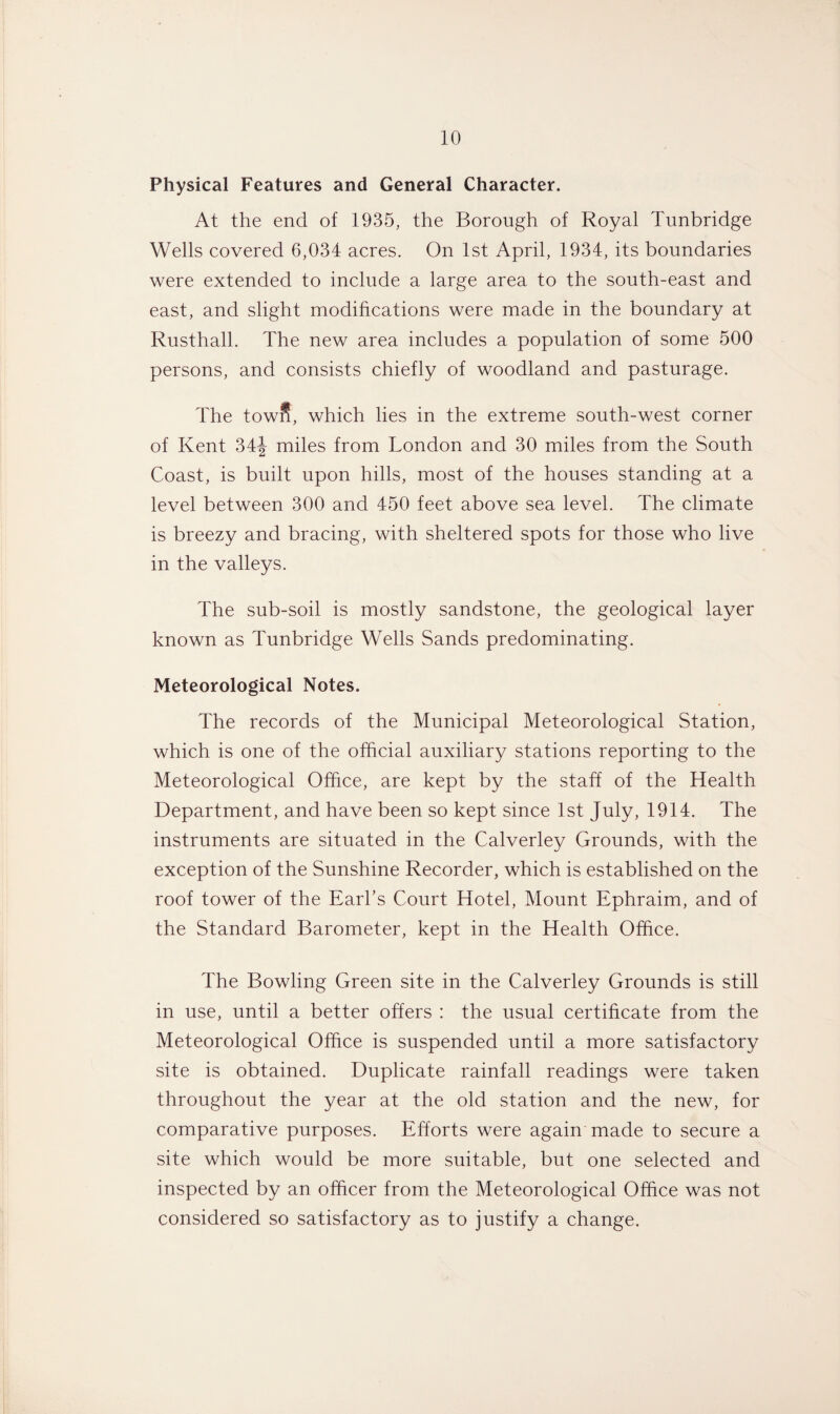 Physical Features and General Character. At the end of 1935, the Borough of Royal Tunbridge Wells covered 6,034 acres. On 1st April, 1934, its boundaries were extended to include a large area to the south-east and east, and slight modifications were made in the boundary at Rusthall. The new area includes a population of some 500 persons, and consists chiefly of woodland and pasturage. The town, which lies in the extreme south-west corner of Kent 34J miles from London and 30 miles from the South Coast, is built upon hills, most of the houses standing at a level between 300 and 450 feet above sea level. The climate is breezy and bracing, with sheltered spots for those who live in the valleys. The sub-soil is mostly sandstone, the geological layer known as Tunbridge Wells Sands predominating. Meteorological Notes. The records of the Municipal Meteorological Station, which is one of the official auxiliary stations reporting to the Meteorological Office, are kept by the staff of the Health Department, and have been so kept since 1st July, 1914. The instruments are situated in the Calverley Grounds, with the exception of the Sunshine Recorder, which is established on the roof tower of the Earl’s Court Hotel, Mount Ephraim, and of the Standard Barometer, kept in the Health Office. The Bowling Green site in the Calverley Grounds is still in use, until a better offers : the usual certificate from the Meteorological Office is suspended until a more satisfactory site is obtained. Duplicate rainfall readings were taken throughout the year at the old station and the new, for comparative purposes. Efforts were again made to secure a site which would be more suitable, but one selected and inspected by an officer from the Meteorological Office was not considered so satisfactory as to justify a change.