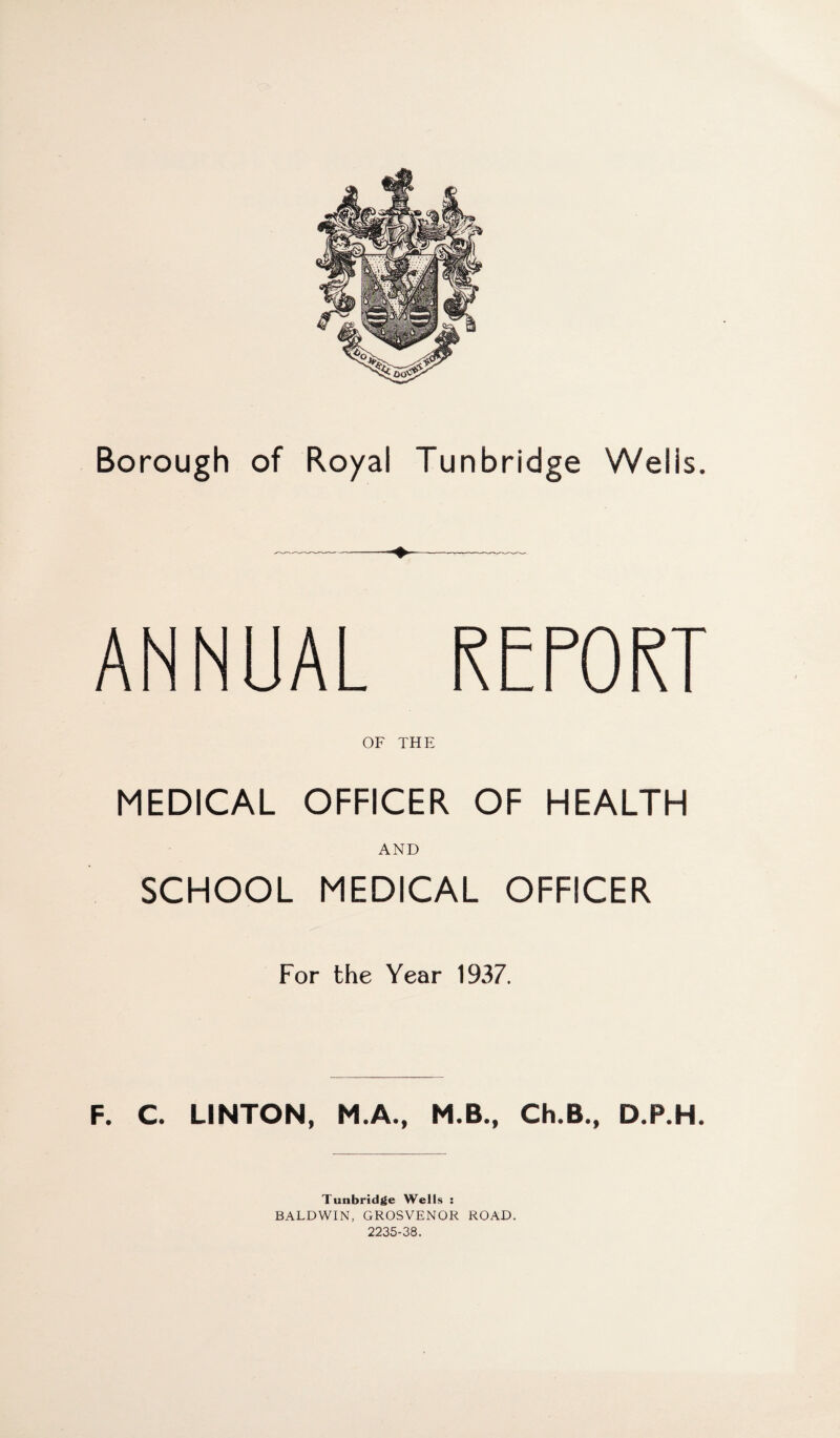 ANNUAL REPORT OF THE MEDICAL OFFICER OF HEALTH AND SCHOOL MEDICAL OFFICER For the Year 1937. F. C. LINTON, M.A., M.B., Ch.B., D.P.H. Tunbridge Wells : BALDWIN, GROSVENOR ROAD. 2235-38.