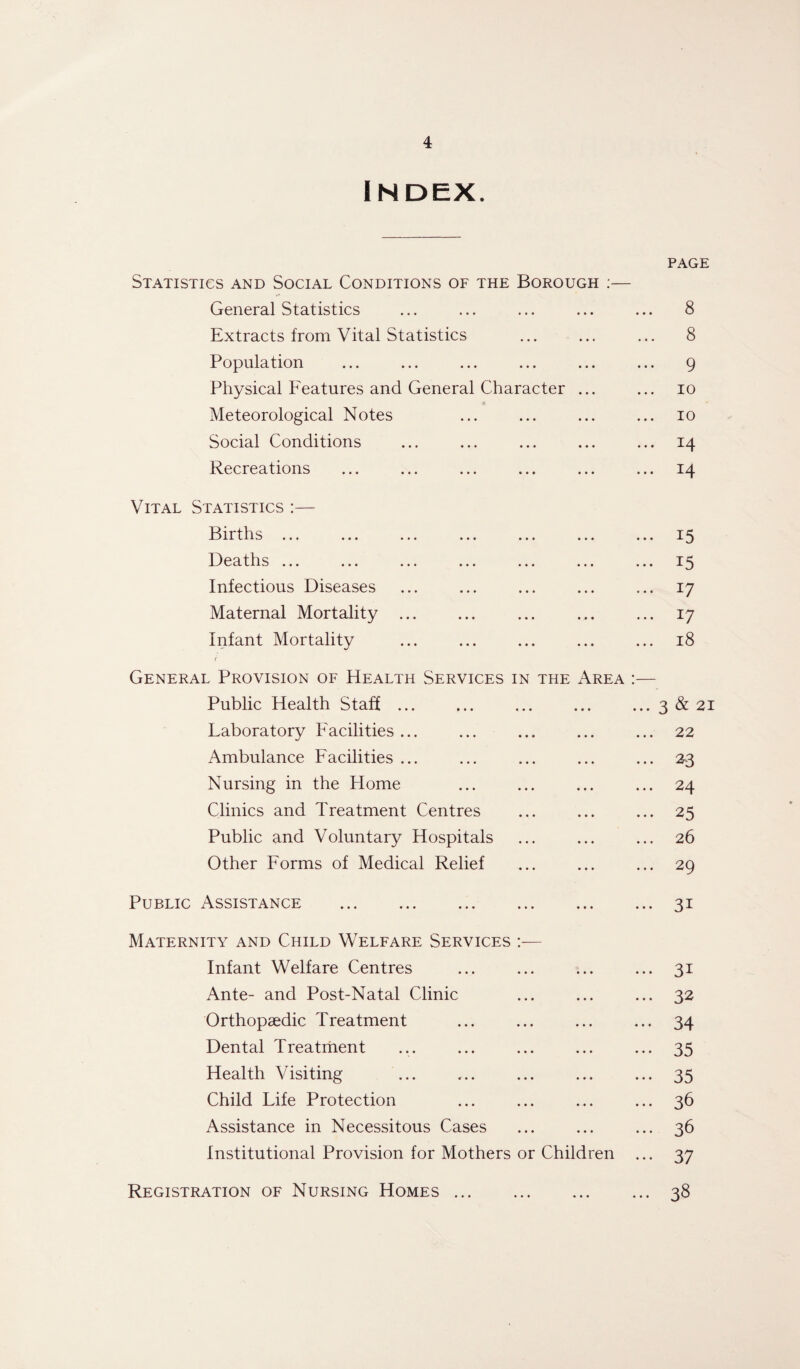 Index. PAGE Statistics and Social Conditions of the Borough :— V* General Statistics ... ... ... ... ... 8 Extracts from Vital Statistics ... ... ... 8 Population ... ... ... ... ... ... g Physical Features and General Character ... ... io Meteorological Notes ... ... ... ... io Social Conditions ... ... ... ... ... 14 Recreations ... ... ... ... ... ... 14 Vital Statistics :— Births ... ... ... ... ... ... ... 15 Deaths ... ... ... ... ... ... ... 15 Infectious Diseases ... ... ... ... ... 17 Maternal Mortality ... ... ... ... ... 17 Infant Mortality ... ... ... ... ... 18 i General Provision of Health Services in the Area :— Public Health Staff.3&21 Laboratory Facilities ... ... ... ... ... 22 Ambulance Facilities ... ... ... ... ... 23 Nursing in the Home ... ... ... ... 24 Clinics and Treatment Centres ... ... ... 25 Public and Voluntary Hospitals ... ... ... 26 Other Forms of Medical Relief ... ... ... 29 Public Assistance .31 Maternity and Child Welfare Services :•— Infant Welfare Centres ... ... ... ... 31 Ante- and Post-Natal Clinic ... ... ... 32 Orthopaedic Treatment ... ... ... ... 34 Dental Treatment ... ... ... ... ... 35 Health Visiting ... ... ... ... ... 35 Child Life Protection ... ... ... ... 36 Assistance in Necessitous Cases ... ... ... 36 Institutional Provision for Mothers or Children ... 37 Registration of Nursing Homes.38