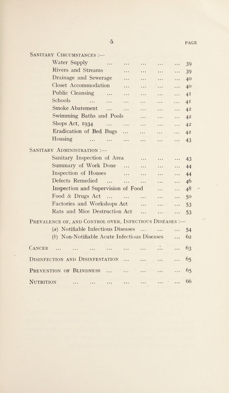 Sanitary Circumstances :— Water Supply .39 Rivers and Streams ... ... ... ... 39 Drainage and Sewerage ... ... ... ... 40 Closet Accommodation ... ... ... ... 40 Public Cleansing ... ... ... ... ... 41 Schools ... ... ... ... ... ... 41 Smoke Abatement ... ... ... ... ... 42 Swimming Baths and Pools ... ... ... 42 Shops Act, 1934 ... ... ... ... ... 42 Eradication of Bed Bugs ... ... ... ... 42 Housing .43 Sanitary Administration :— Sanitary Inspection of Area ... ... ... 43 Summary of Work Done ... ... ... ... 44 Inspection of Houses ... ... ... ... 44 Defects Remedied ... ... ... ... ... 46 Inspection and Supervision of Food ... ... 48 Food & Drugs Act ... ... ... ... ... 50 Factories and Workshops Act ... ... ... 53 Rats and Mice Destruction Act ... ... ... 53 Prevalence of, and Control over, Infectious Diseases :— (a) Notifiable Infectious Diseases ... ... ... 54 (b) Non-Notifiable Acute Infectious Diseases ... 62 Cancer ... ... ... ... ... ... ... ... 63 Disinfection and Disinfestation.65 Prevention of Blindness.65 ... ... ... ... ... ... Nutrition