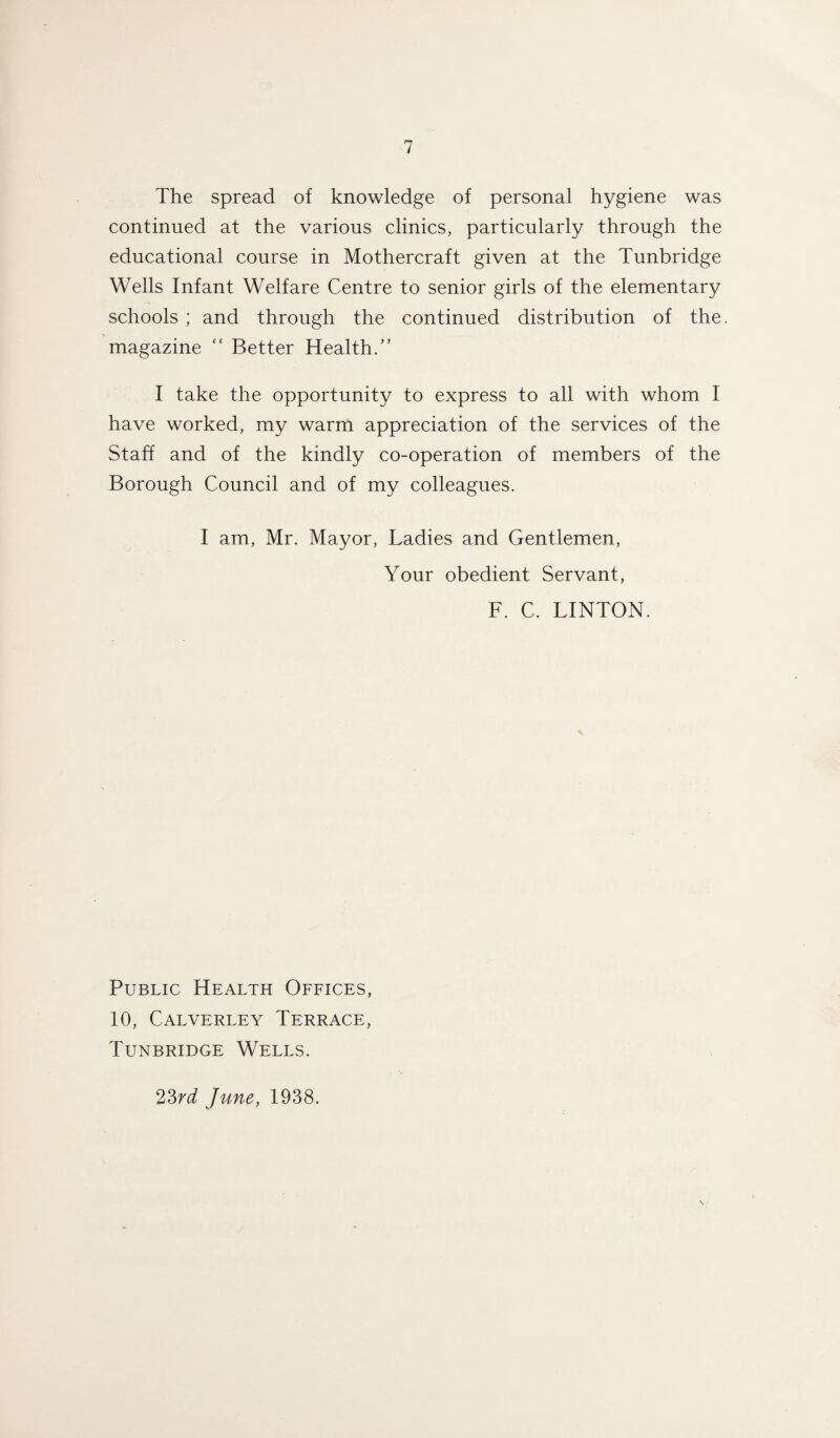 The spread of knowledge of personal hygiene was continued at the various clinics, particularly through the educational course in Mothercraft given at the Tunbridge Wells Infant Welfare Centre to senior girls of the elementary schools ; and through the continued distribution of the. magazine “ Better Health/’ I take the opportunity to express to all with whom I have worked, my warm appreciation of the services of the Staff and of the kindly co-operation of members of the Borough Council and of my colleagues. I am, Mr. Mayor, Ladies and Gentlemen, Your obedient Servant, F. C. LINTON. Public Health Offices, 10, Calverley Terrace, Tunbridge Wells. 23rd June, 1938.