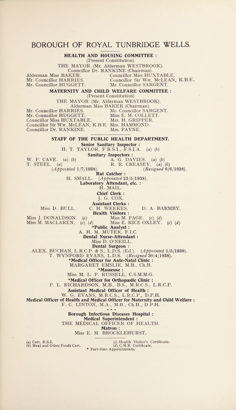 HEALTH AND HOUSING COMMITTEE : (Present Constitution) THE MAYOR (Mr. Alderman WESTBROOK). Councillor Dr. RANKINE (Chairman). Alderman Miss BAKER. Councillor Miss HUXTABLE. Mr. Councillor HARRIES. Councillor Sir Wm. McLEAN, K.B.E Mr. Councillor HUGGETT. Mr. Councillor SARGENT. MATERNITY AND CHILD WELFARE COMMITTEE : (Present Constitution) THE MAYOR (Mr. Alderman WESTBROOK). Alderman Miss BAKER (Chairman). Mr. Councillor HARRIES. Mr. Councillor SARGENT. Mr. Councillor HUGGETT. Miss E. M. COLLETT. Councillor Miss HUXTABLE. Mrs. H. GRIPPER. Councillor Sir Wm. McLEAN, K.B.E. Mrs. HAMMOND. Councillor Dr. RANKINE. Mrs. PAYNE. STAFF OF THE PUBLIC HEALTH DEPARTMENT. Senior Sanitary Inspector : H. T. TAYLOR, F.R.S.I., F.S.I.A. (a) {b) Sanitary Inspectors : W. P. CAVE, {a) (b) A. G. DAVIES, (a) (b) T. STEEL, (a) R. R. CREASEY. (a) (b) (Appointed 1/7/1938). (Resigned 6/6/1938). * H. SMALL. {Appointed 23/5/1938). Laboratory Attendant, etc. : H. MAIL. Chief Clerk : J. G. COX. Assistant Clerks : Miss D. BULL. C. H. WEEKES. D. A. BARMBY. Health Visitors : Miss J. DONALDSON, (c) Miss M. PAGE, (c) (d) Miss M. MACLAREN. (c) {d) Miss E. RICE OXLEY, (c) (d) * Public Analyst : A. H. M. MUTER, F.I.C. Dental Nurse-Attendant : Miss D. O’NEILL. Dental Surgeon : ALEX. BUCHAN, L.R.C.P. & S„ L.D.S. (Ed.). {Appointed 1/5/1938). T. WYNFORD EVANS, L.D.S. {Resigned 30/4/1938). *Medical Officer for Ante-Natal Clinic : MARGARET EMSLIE, M.B., Ch.B. * Masseuse * Miss M. L. P. RUSSELL, C.S.M.M.G. *Medical Officer for Orthopaedic Clinic : P. L. RICHARDSON, M.B., B.S., M.R.C.S., L.R.C.P. Assistant Medical Officer of Health : W. G. EVANS, M.R.C.S., L.R.C.P., D.P.H. Medical Officer of Health and Medical Officer for Maternity and Child Welfare F. C. LINTON, M.A., M.B., Ch.B., D.P.H. Borough Infectious Diseases Hospital : Medical Superintendent : THE MEDICAL OFFICER OF HEALTH. Matron : Miss E. M. BROCKLEHURST. (a) Cert. R.S.I. (c) Health Visitor’s Certificate. ib) Meat and Other Foods Cert. (d) C.M.B. Certificate. * Part-time Appointments.