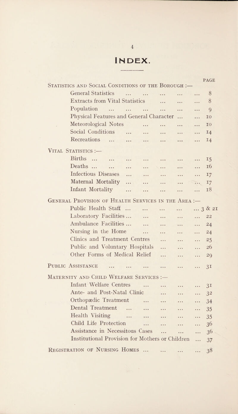 INDEX. PAGE Statistics and Social Conditions of the Borough :— General Statistics ... ... ... ... ... 8 Extracts from Vital Statistics ... ... ... 8 Population ... ... ... ... ... ... 9 Physical Features and General Character ... ... 10 Meteorological Notes ... ... ... ... 10 Social Conditions ... ... ... ... ... 14 Recreations ... ... ... ... ... ... 14 Vital Statistics :— Births.15 Deaths ... ... ... ... ... ... ... i!3 Infectious Diseases ... ... ... ... ... 17 Maternal Mortality.17 Infant Mortality . 18 General Provision of Health Services in the Area :— Public Health Staff ... ... ... ... ... 3 & 21 Laboratory Facilities... ... ... ... ... 22 Ambulance Facilities ... ... ... ... ... 24 Nursing in the Home ... ... ... ... 24 Clinics and Treatment Centres ... ... ... 25 Public and Voluntary Hospitals ... ... ... 26 Other Forms of Medical Relief ... ... ... 29 Public Assistance .31 Maternity and Child Welfare Services :— Infant Welfare Centres ... ... ... ... 31 Ante- and Post-Natal Clinic ... ... ... 32 Orthopaedic Treatment ... ... ... ... 34 Dental Treatment ... ... ... ... ... 35 Health Visiting ... ... ... ... ... 35 Child Life Protection ... ... ... ... 36 Assistance in Necessitous Cases ... ... ... 36 Institutional Provision for Mothers or Children ... 37 Registration of Nursing Homes.38