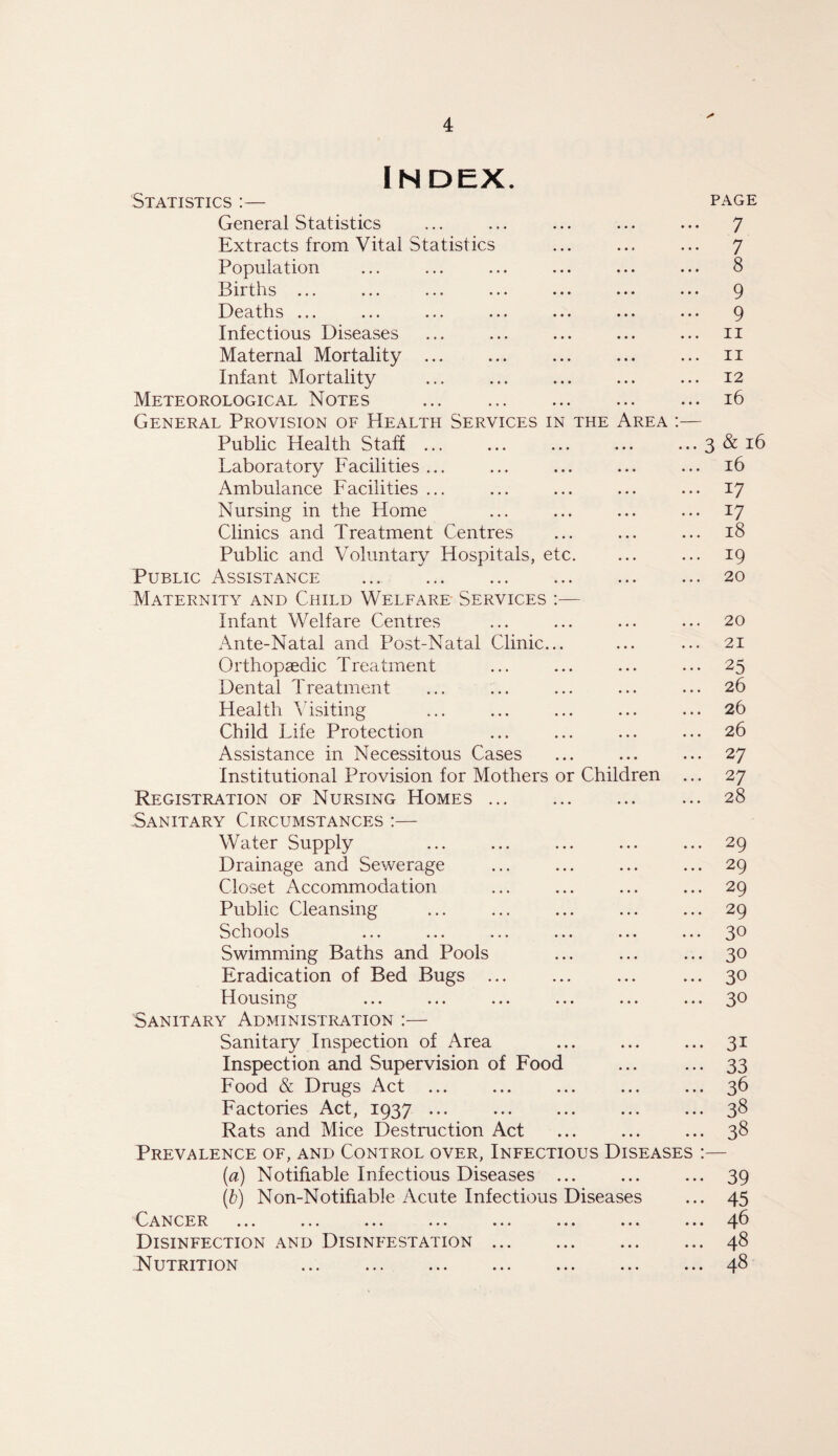 INDEX. Statistics :— General Statistics Extracts from Vital Statistics Population Births ... •. • ... ••• ••• ••• Deaths ... ■«« ... ... »•« ••• •. • Infectious Diseases Maternal Mortality ... Infant Mortality Meteorological Notes . General Provision of Health Services in the Area :— Public Health Staff ... Laboratory Facilities ... Ambulance Facilities ... Nursing in the Home Clinics and Treatment Centres Public and Voluntary Hospitals, etc. Public Assistance ... . Maternity and Child Welfare Services :— Infant Welfare Centres Ante-Natal and Post-Natal Clinic... Orthopaedic Treatment Dental Treatment Health Visiting Child Life Protection Assistance in Necessitous Cases Institutional Provision for Mothers or Children ... Registration of Nursing Homes. Sanitary Circumstances :— Water Supply Drainage and Sewerage Closet Accommodation Public Cleansing Schools Swimming Baths and Pools Eradication of Bed Bugs ... Housing Sanitary Administration :— Sanitary Inspection of Area Inspection and Supervision of Food Food & Drugs Act Factories Act, 1937 ... Rats and Mice Destruction Act Prevalence of, and Control over, Infectious Diseases (a) Notifiable Infectious Diseases ... (b) Non-Notifiable Acute Infectious Diseases Cancer ... ... ... ... ... ... ... ..1 Disinfection and Disinfestation ... Nutrition ... ... ... ... ... ... ... PAGE 7 7 8 9 9 11 11 12 16 3 & 16 16 17 17 18 19 20 20 21 25 26 26 26 27 27 28 29 29 29 29 30 30 30 30 31 33 36 38 38 39 45 46 48 48