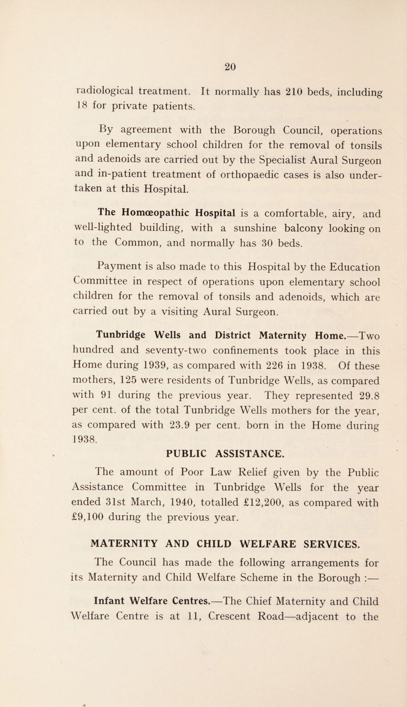 radiological treatment. It normally has 210 beds, including 18 for private patients. By agreement with the Borough Council, operations upon elementary school children for the removal of tonsils and adenoids are carried out by the Specialist Aural Surgeon and in-patient treatment of orthopaedic cases is also under¬ taken at this Hospital. The Homoeopathic Hospital is a comfortable, airy, and well-lighted building, with a sunshine balcony looking on to the Common, and normally has 30 beds. Payment is also made to this Hospital by the Education Committee in respect of operations upon elementary school children for the removal of tonsils and adenoids, which are carried out by a visiting Aural Surgeon. Tunbridge Wells and District Maternity Home.—Two hundred and seventy-two confinements took place in this Home during 1939, as compared with 226 in 1938. Of these mothers, 125 were residents of Tunbridge Wells, as compared with 91 during the previous year. They represented 29.8 per cent, of the total Tunbridge Wells mothers for the year, as compared with 23.9 per cent, born in the Home during 1938. PUBLIC ASSISTANCE. The amount of Poor Law Relief given by the Public Assistance Committee in Tunbridge Wells for the year ended 31st March, 1940, totalled £12,200, as compared with £9,100 during the previous year. MATERNITY AND CHILD WELFARE SERVICES. The Council has made the following arrangements for its Maternity and Child Welfare Scheme in the Borough :— Infant Welfare Centres.—The Chief Maternity and Child Welfare Centre is at 11, Crescent Road—adjacent to the 4