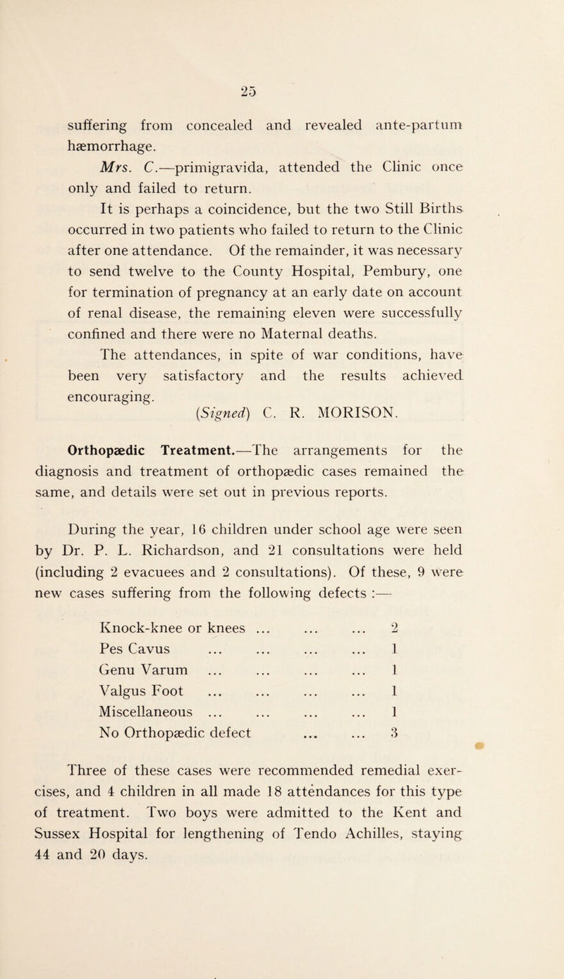 suffering from concealed and revealed ante-parlum haemorrhage. Mrs. C.—primigravida, attended the Clinic once only and failed to return. It is perhaps a coincidence, but the two Still Births occurred in two patients who failed to return to the Clinic after one attendance. Of the remainder, it was necessary to send twelve to the County Hospital, Pembury, one for termination of pregnancy at an early date on account of renal disease, the remaining eleven were successfully confined and there were no Maternal deaths. The attendances, in spite of war conditions, have been very satisfactory and the results achieved encouraging. (Signed) C. R. MORISON. Orthopaedic Treatment.—The arrangements for the diagnosis and treatment of orthopaedic cases remained the same, and details were set out in previous reports. During the year, 16 children under school age were seen by Dr. P. L. Richardson, and 21 consultations were held (including 2 evacuees and 2 consultations). Of these, 9 were new cases suffering from the following defects :— Knock-knee or knees ... ... ... 2 Pes Cavus ... ... ... ... 1 Genu Varum ... ... ... ... 1 Valgus Foot ... ... ... ... 1 Miscellaneous ... ... ... ... 1 No Orthopaedic defect ... ... 3 Three of these cases were recommended remedial exer¬ cises, and 4 children in all made 18 attendances for this type of treatment. Two boys were admitted to the Kent and Sussex Hospital for lengthening of Tendo Achilles, staying 44 and 20 days.