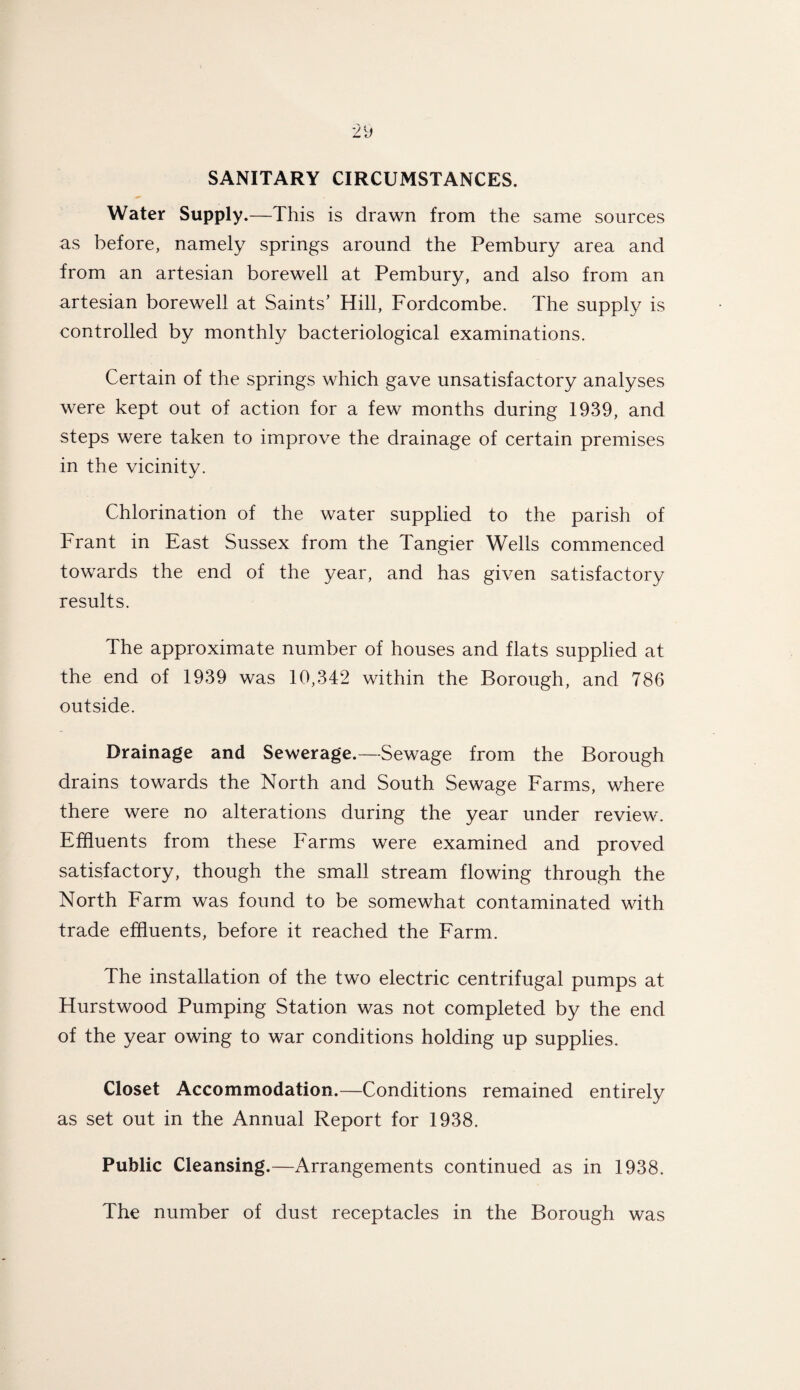 SANITARY CIRCUMSTANCES. Water Supply.—This is drawn from the same sources as before, namely springs around the Pembury area and from an artesian borewell at Pembury, and also from an artesian borewell at Saints’ Hill, Fordcombe. The supply is controlled by monthly bacteriological examinations. Certain of the springs which gave unsatisfactory analyses were kept out of action for a few months during 1939, and steps were taken to improve the drainage of certain premises in the vicinity. Chlorination of the water supplied to the parish of Frant in East Sussex from the Tangier Wells commenced towards the end of the year, and has given satisfactory results. The approximate number of houses and flats supplied at the end of 1939 was 10,342 within the Borough, and 786 outside. Drainage and Sewerage.—Sewage from the Borough drains towards the North and South Sewage Farms, where there were no alterations during the year under review. Effluents from these Farms were examined and proved satisfactory, though the small stream flowing through the North Farm was found to be somewhat contaminated with trade effluents, before it reached the Farm. The installation of the two electric centrifugal pumps at Hurstwood Pumping Station was not completed by the end of the year owing to war conditions holding up supplies. Closet Accommodation.—Conditions remained entirely as set out in the Annual Report for 1938. Public Cleansing.—Arrangements continued as in 1938. The number of dust receptacles in the Borough was