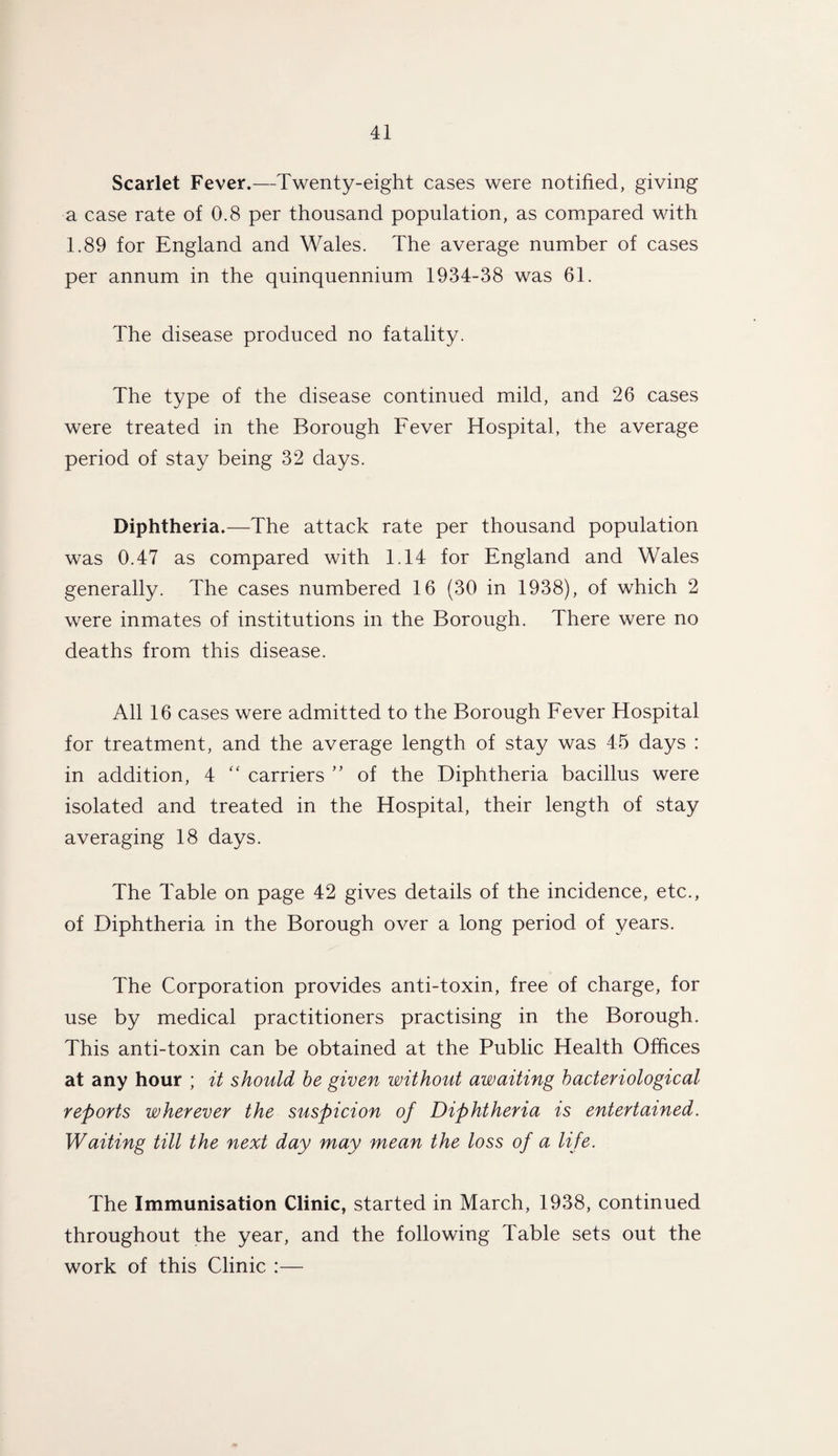 Scarlet Fever.—Twenty-eight cases were notified, giving a case rate of 0.8 per thousand population, as compared with 1.89 for England and Wales. The average number of cases per annum in the quinquennium 1934-38 was 61. The disease produced no fatality. The type of the disease continued mild, and 26 cases were treated in the Borough Fever Hospital, the average period of stay being 32 days. Diphtheria.—The attack rate per thousand population was 0.47 as compared with 1.14 for England and Wales generally. The cases numbered 16 (30 in 1938), of which 2 were inmates of institutions in the Borough. There were no deaths from this disease. All 16 cases were admitted to the Borough Fever Hospital for treatment, and the average length of stay was 45 days : in addition, 4 “ carriers ” of the Diphtheria bacillus were isolated and treated in the Hospital, their length of stay averaging 18 days. The Table on page 42 gives details of the incidence, etc., of Diphtheria in the Borough over a long period of years. The Corporation provides anti-toxin, free of charge, for use by medical practitioners practising in the Borough. This anti-toxin can be obtained at the Public Health Offices at any hour ; it should be given without awaiting bacteriological reports wherever the suspicion of Diphtheria is entertained. Waiting till the next day may mean the loss of a life. The Immunisation Clinic, started in March, 1938, continued throughout the year, and the following Table sets out the work of this Clinic :—