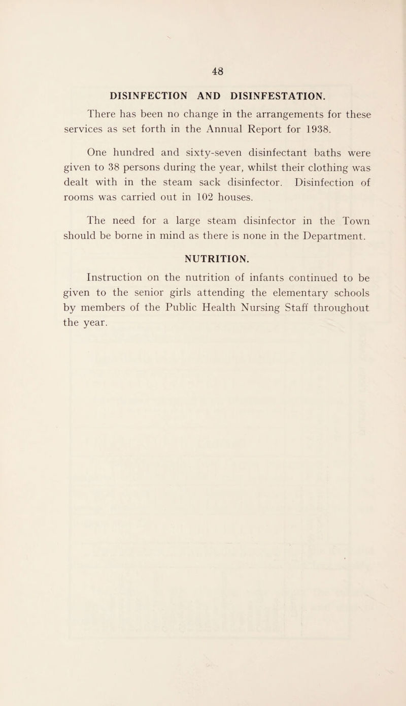 DISINFECTION AND DISINFESTATION. There has been no change in the arrangements for these services as set forth in the Annual Report for 1938. One hundred and sixty-seven disinfectant baths were given to 38 persons during the year, whilst their clothing was dealt with in the steam sack disinfector. Disinfection of rooms was carried out in 102 houses. The need for a large steam disinfector in the Town should be borne in mind as there is none in the Department. NUTRITION. Instruction on the nutrition of infants continued to be given to the senior girls attending the elementary schools by members of the Public Health Nursing Staff throughout the year.