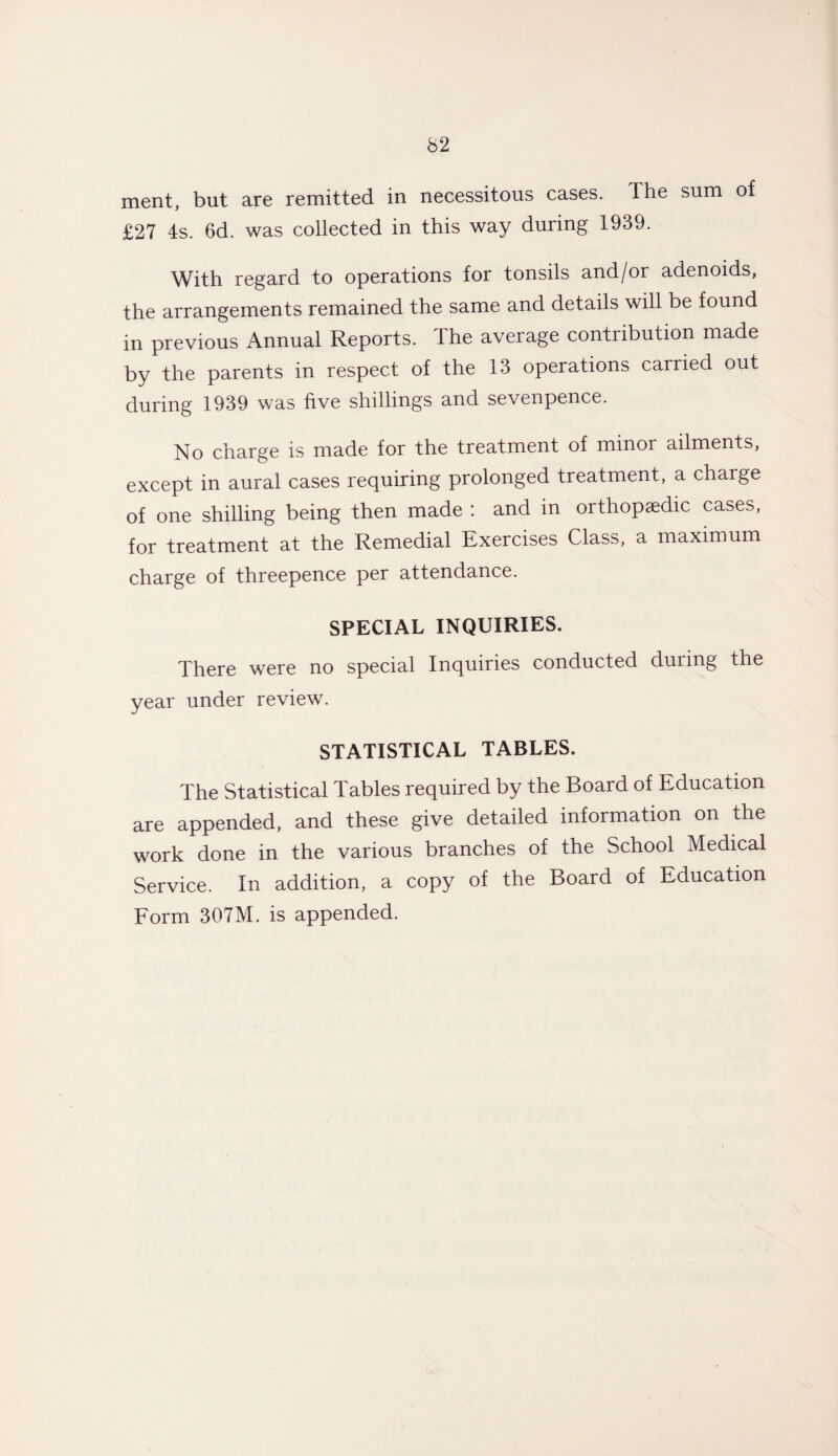 ment, but are remitted in necessitous cases. The sum of £27 4s. 6d. was collected in this way during 1939. With regard to operations for tonsils and/or adenoids, the arrangements remained the same and details will be found in previous Annual Reports. The average contribution made by the parents in respect of the 13 operations carried out during 1939 was five shillings and sevenpence. No charge is made for the treatment of minor ailments, except in aural cases requiring prolonged treatment, a charge of one shilling being then made : and in orthopaedic cases, for treatment at the Remedial Exercises Class, a maximum charge of threepence per attendance. SPECIAL INQUIRIES. There were no special Inquiries conducted during the year under review. STATISTICAL TABLES. The Statistical Tables required by the Board of Education are appended, and these give detailed information on the work done in the various branches of the School Medical Service. In addition, a copy of the Board of Education Form 307M. is appended.