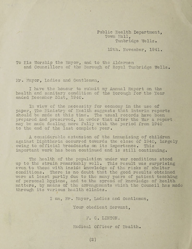 Public Health Department, Town Hall, Tunbridge Wells. 12th. November, 1941. To His Worship the and Councillors May or, of the and to the Aldermen Borough of Royal Tunbridge Wells. Mr. Mayor, Ladies and Gentlemen, I have the honour to submit my Annual Report on the health ancl sanitary condition of the Borough for the Year ended December 31st, 1940. In view of the necessity for economy in the use of paper, The Ministry of Health suggests that Interim reports should be made at this time. The usual records have been prepared and preserved, in order that after the War a report may be made dealing more fully with the period from 1940 to the end of the last complete year. A considerable extension of the immunising of children against Diphtheria occurred towards the close of 1940, largely owing to official broadcasts on its importance. This important work has been continued and is still continuing. The health of the population under war conditions stood up to the strain remarkably well. This result was surprising even to those with inside knowledge of the risks of shelter conditions. There is no doubt that the good results obtained were at least partly due to the many years of patient teaching of personal hygiene, and to the spread of knowledge of health matters, by means of the arrangements which the Council has made through its various health clinics. I am, Mr. Mayor, Ladies and Gentlemen, Your obedient Servant, F. G. LINTON. Medical Officer of Health.