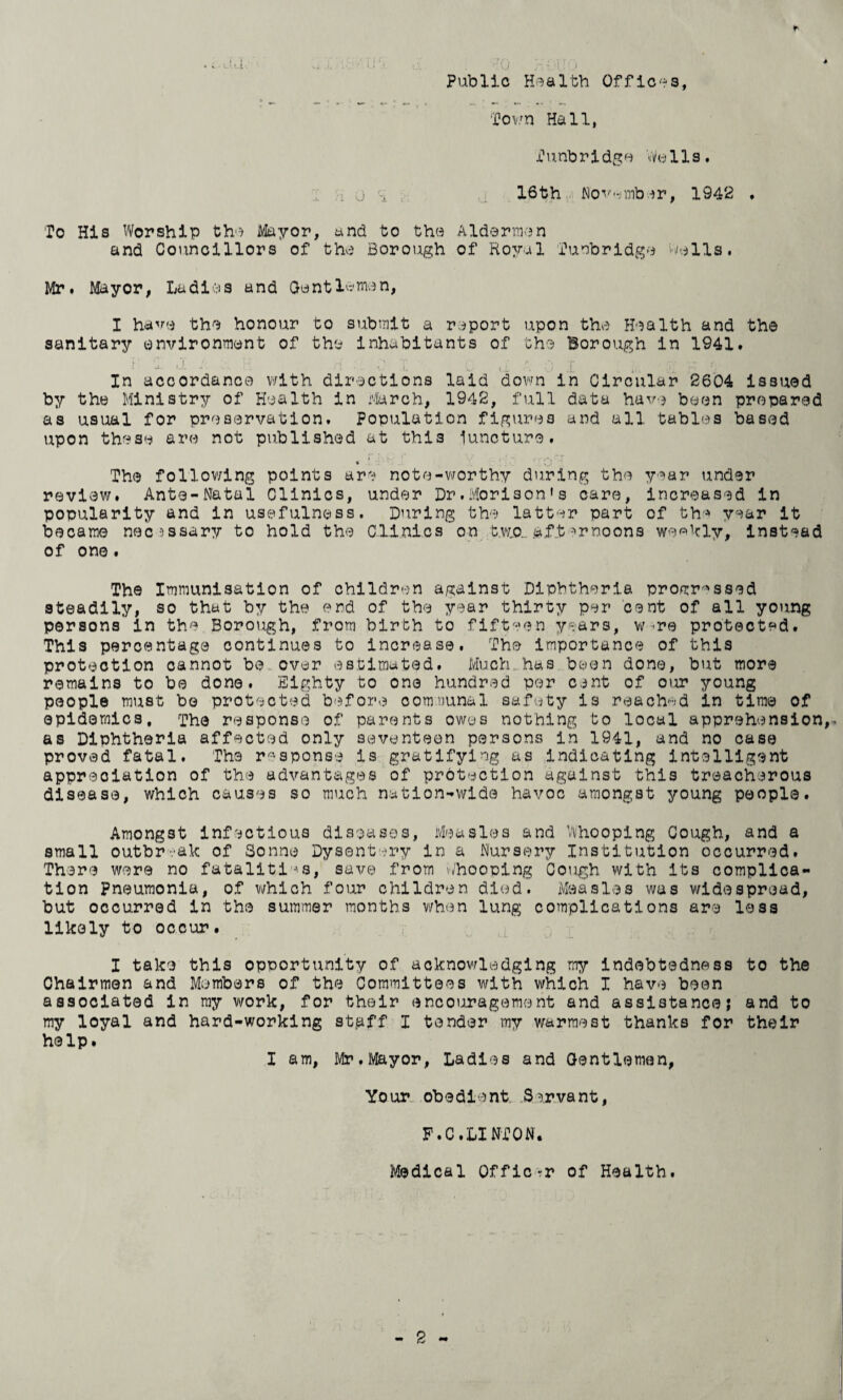 r Public r'lj t j Health Offices, Town Hall, Tunbridge Wells. i j 16th November, 1942 . To His Worship the Mayor, and to the Aldermen and Councillors of the Borough of Royal Tunbridge Wells. Mr. Mayor, Ladies and Gentlemen, I have the honour to submit a report upon the Health and the sanitary environment of the inhabitants of the Borough in 1941. In accordance with directions laid down in Circular 2604 issued by the Ministry of Health in March, 1942, full data have been prepared as usual for preservation. Population figures and all tables based upon these are not published at this lunoture. < The following points are note-worthy during the year under review. Ante-Natal Clinics, under Dr.Morison's care, increased in popularity and in usefulness. During the latter part of the year it became necessary to hold the Clinics on b.w.o_ aft ->rnoons weekly, instead of one. The Immunisation of children against Diphtheria progressed steadily, so that by the end of the year thirty per cent of all young persons in the Borough, from birth to fifteen years, w -re protected. This percentage continues to increase. The Importance of this protection cannot be over estimated. Much has been done, but more remains to be done. Eighty to one hundred per cent of our young people must be protected before communal safety is reached in time of epidemics, The response of parents owes nothing to local apprehension,- as Diphtheria affected only seventeen persons in 1941, and no case proved fatal. The response is gratifying as Indicating intelligent appreciation of the advantages of protection against this treacherous disease, which causes so much nation-wide havoc amongst young people. Amongst infectious diseases, Measles and Whooping Cough, and a small outbreak of Sonne Dysentery in a Nursery Institution occurred. There were no fatalities, save from Whooping Cough with its complica¬ tion Pneumonia, of which four children died. Measles was widespread, but occurred in the summer months when lung complications are loss likely to occur. I take this opportunity of acknowledging my indebtedness to the Chairmen and Members of the Committees with which I have been associated in my work, for their encouragement and assistance; and to my loyal and hard-working staff I tender my warmest thanks for their help. I am, Mr. Mayor, Ladies and Gentlemen, Your obedient Servant, P.C.LINTON. Medical Officer of Health.