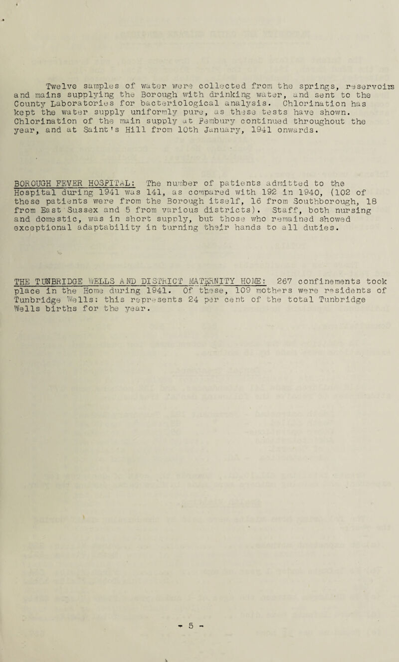 Twelve samples of water were collected from the springs, reservoirs and mains supplying the Borough with drinking water, and sent to the County Laboratories for bacteriological analysis. Chlorination has kept the water supply uniformly pure, as these tests have shown. Chlorination of the main supply at Pembury continued throughout the year, and at Saint’s Hill from 10th January, 1941 onwards. BOROUGH FEVER HOSPITAL: The number of patients admitted to the Hospital during 1941 was 141, as compared with 192 in 1940, (102 of these patients were from the Borough itself, 16 from Southborough, 18 from East Sussex and 5 from various districts). Staff, both nursing and domestic, was in short supply, but those who remained showed exceptional adaptability in turning their hands to all duties. THE TUNBRIDGE WELLS AND DISTRICT MATERNITY HOME; 267 confinements took place in the Home during 1941. Of these, 109 mothers were residents of Tunbridge Wells: this represents 24 per cent of the total Tunbridge Wells births for the year.
