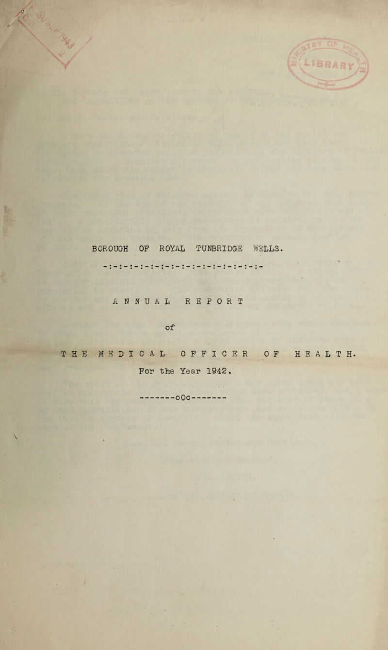 BOROUGH OF ROYAL TUNBRIDGE ANNUAL REPORT of THE MEDICAL OFFICER For the Year 1942. WELLS. OF HEALTH. oOo