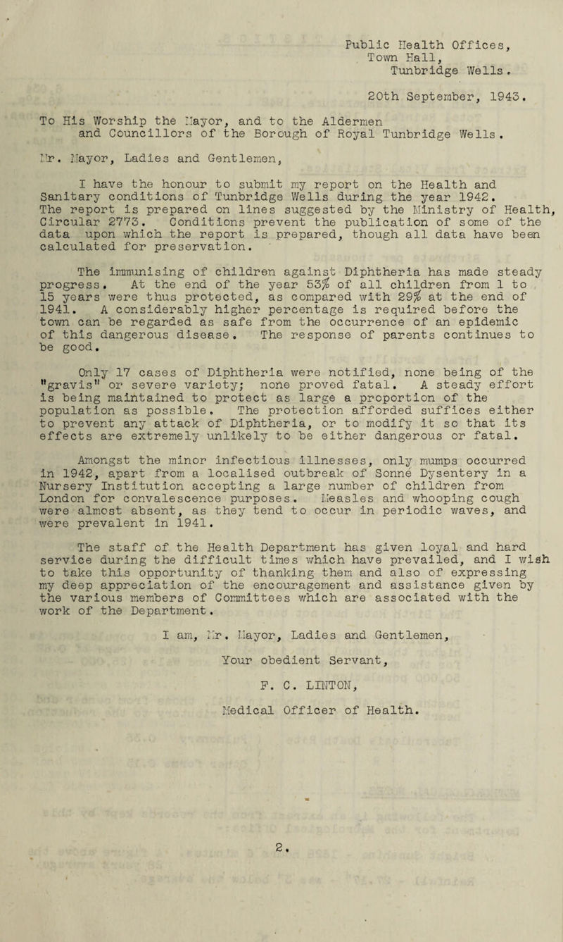 Public Health Offices, Town Hall, Tunbridge Wells, 20th September, 1943. To His Worship the '.layer, and to the Aldermen and Councillors of the Borough of Royal Tunbridge Wells. Hr. Hayor, Ladies and Gentlemen, I have the honour to submit my report on the Health and Sanitary conditions of Tunbridge Wells during the year 1942. The report is prepared on lines suggested by the Ministry of Health, Circular 2773, Conditions prevent the publication of some of the data upon which the report is prepared, though all data have been calculated for preservation. The immunising of children against Diphtheria has made steady progress. At the end of the year 53^ of all children from 1 to 15 years were thus protected, as compared with 29^ at the end of 1941. A considerably higher percentage is required before the town can be regarded as safe from the occurrence of an epidemic of this dangerous disease. The response of parents continues to be good. Only 17 cases of Diphtheria were notified, none being of the ’’gravis” or severe variety; none proved fatal, A steady effort is being maintained to protect as large a proportion of the population as possible. The protection afforded suffices either to prevent any attack of Diphtheria, or to modify it so that its effects are extremely unlikely to be either dangerous or fatal. Amongst the minor Infectious Illnesses, only mumps occurred in 1942, apart from a localised outbreak of Sonne Dysentery in a Nursery Institution accepting a large number of children from London for convalescence purposes. Measles and whooping cough were almost absent, as they tend to occur in periodic waves, and were prevalent in 1941. The staff of the Health Department has given loyal and hard service during the difficult times v/hich have prevailed, and I v/iah to take this opportunity of thanking them and also of expressing my deep appreciation of the encouragement and assistance given by the various members of Committees which are associated with the work of the Department. I am, Mr. Mayor, Ladies and Gentlemen, Your obedient Servant, F. C. LINTON, Medical Officer of Health.