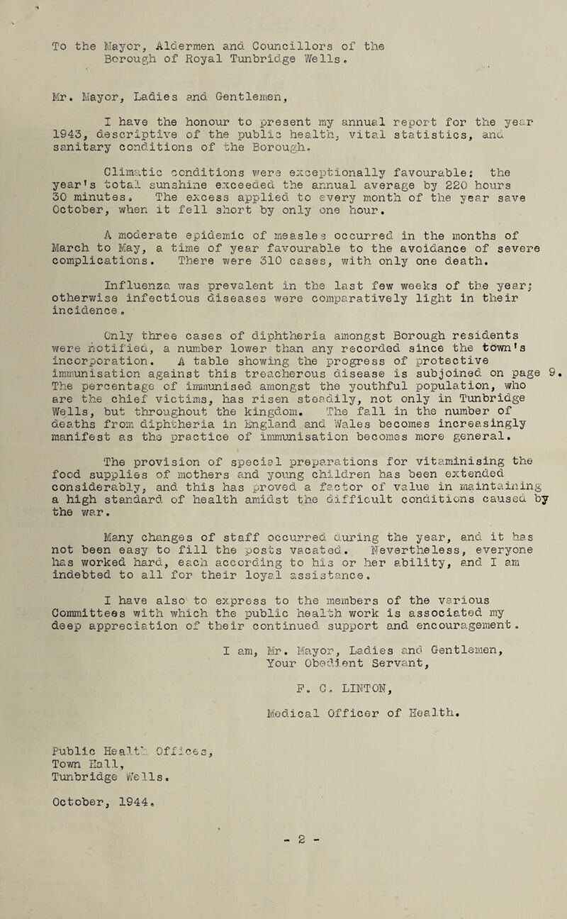 To the Mayor, Aldermen and Councillors of the Borough of Royal Tunbridge Wells. Mr. Mayor, Ladies and Gentlemen, I have the honour to present my annual report for the year 1943, descriptive of the public health, vital statistics, and sanitary conditions of the Borough. Climatic conditions were exceptionally favourable: the year’s total sunshine exceeded the annual average by 220 hours 30 minuteso The excess applied to every month of the year save October, when it fell short by only one hour. A moderate epidemic of measles occurred in the months of March to May, a time of year favourable to the avoidance of severe complications. There were 310 cases, with only one death. Influenza was prevalent in the last few weeks of the year; otherwise infectious diseases were comparatively light in their incidence. Only three cases of diphtheria amongst Borough residents were notified, a number lower than any recorded since the town’s incorporation. A table showing the progress of protective immunisation against this treacherous disease is subjoined on page 9. The percentage of immunised amongst the youthful population, who are the chief victims, has risen steadily, not only in Tunbridge Wells, but throughout the kingdom. The fall in the number of deaths from diphtheria in England and Wales becomes increasingly manifest as tho practice of immunisation becomes more general. The provision of special preparations for vitaminising the food supplies of mothers and young children has been extended considerably, and this has proved a factor of value in maintaining a high standard of health amidst the difficult conditions caused by the war. Many changes of staff occurred during the year, and it has not been easy to fill the posts vacated. Nevertheless, everyone has worked hard, each according to his or her ability, and I am indebted to all for their loyal assistance. I have also to express to the members of the various Committees with which the public health work is associated my deep appreciation of their continued support and encouragement. I am, Mr. Mayor, Ladies and Gentlemen, Your Obedient Servant, F. C. LINTON, Medical Officer of Health. Public Healt' Offices, Town Hall, Tunbridge Wells. October, 1944.