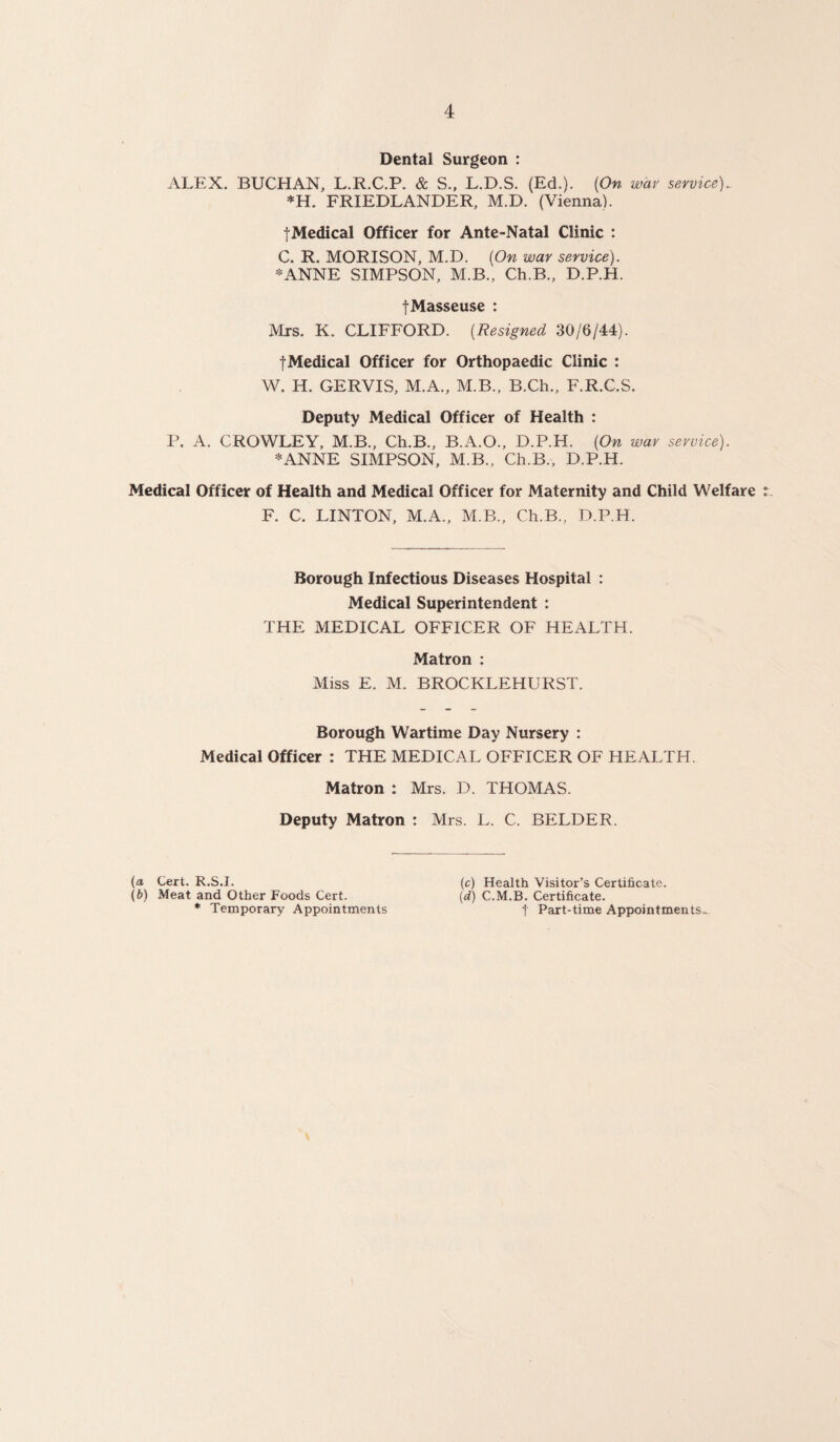 Dental Surgeon : ALEX. BUCHAN, L.R.C.P. & S., L.D.S. (Ed.). (On war service)- *H. FRIEDLANDER, M.D. (Vienna). jMedical Officer for Ante-Natal Clinic : C. R. MORISON, M.D. (On war service). *ANNE SIMPSON, M.B., Ch.B., D.P.H. fMasseuse : Mrs. K. CLIFFORD. (Resigned 30/6/44). fMedical Officer for Orthopaedic Clinic : W. H. GERVIS, M.A., M.B., B.Ch., F.R.C.S. Deputy Medical Officer of Health : P. A. CROWLEY, M.B., Ch.B., B.A.O., D.P.H. (On war service). *ANNE SIMPSON, M.B., Ch.B., D.P.H. Medical Officer of Health and Medical Officer for Maternity and Child Welfare F. C. LINTON, M.A., M.B., Ch.B., D.P.H. Borough Infectious Diseases Hospital : Medical Superintendent : THE MEDICAL OFFICER OF HEALTH. Matron : Miss E. M. BROCKLEHURST. Borough Wartime Day Nursery : Medical Officer : THE MEDICAL OFFICER OF HEALTH. Matron : Mrs. D. THOMAS. Deputy Matron : Mrs. L. C. BELDER. (a Cert. R.S.I. (b) Meat and Other Foods Cert. * Temporary Appointments (c) Health Visitor’s Certificate. (d) C.M.B. Certificate. t Part-time Appointments-