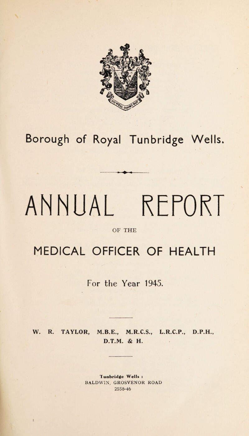 --«•- ANNUAL REPORT OF THE MEDICAL OFFICER OF HEALTH For the Year 1945. W. R. TAYLOR, M.R.C.S., L.R.C.P., D.T.M. & H. Tunbridge Wells : BALDWIN, GROSVENOR ROAD 2558-46 }