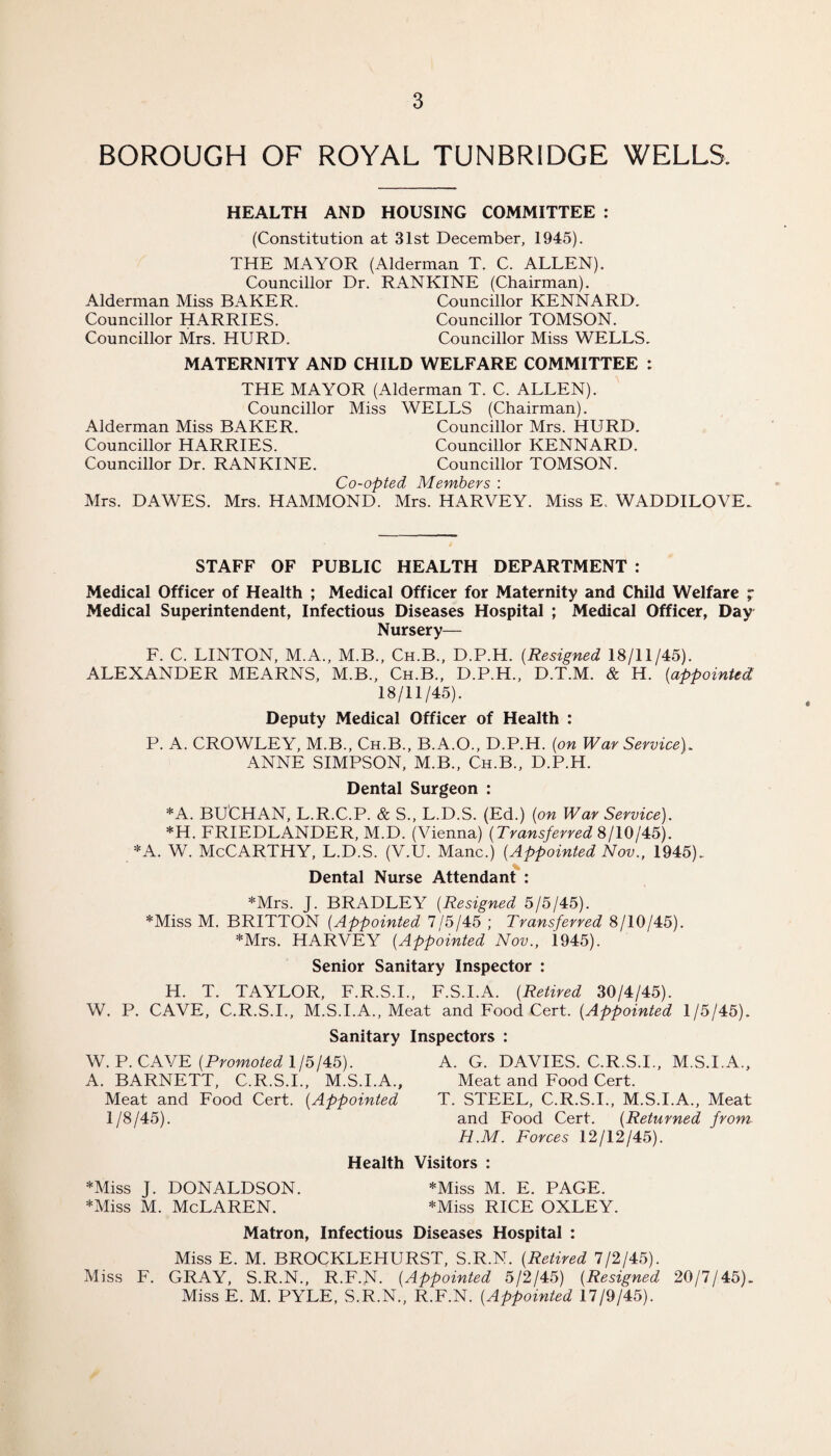 BOROUGH OF ROYAL TUNBRIDGE WELLS. HEALTH AND HOUSING COMMITTEE : (Constitution at 31st December, 1945). THE MAYOR (Alderman T. C. ALLEN). Councillor Dr. RANKINE (Chairman). Alderman Miss BAKER. Councillor KENNARD. Councillor HARRIES. Councillor TOMSON. Councillor Mrs. HURD. Councillor Miss WELLS. MATERNITY AND CHILD WELFARE COMMITTEE : THE MAYOR (Alderman T. C. ALLEN). Councillor Miss WELLS (Chairman). Alderman Miss BAKER. Councillor Mrs. HURD. Councillor HARRIES. Councillor KENNARD. Councillor Dr. RANKINE. Councillor TOMSON. Co-opted Members : Mrs. DAWES. Mrs. HAMMOND. Mrs. HARVEY. Miss E. WADDILOVE. STAFF OF PUBLIC HEALTH DEPARTMENT : Medical Officer of Health ; Medical Officer for Maternity and Child Welfare ; Medical Superintendent, Infectious Diseases Hospital ; Medical Officer, Day Nursery— F. C. LINTON, M.A., M.B., Ch.B., D.P.H. (Resigned 18/11/45). ALEXANDER MEARNS, M.B., Ch.B., D.P.H., D.T.M. & H. {appointed 18/11/45). Deputy Medical Officer of Health : P. A. CROWLEY, M.B., Ch.B., B.A.O., D.P.H. {on War Service). ANNE SIMPSON, M.B., Ch.B., D.P.H. Dental Surgeon : *A. BUCHAN, L.R.C.P. & S„ L.D.S. (Ed.) {on War Service). *H, FRIEDLANDER, M.D. (Vienna) {Transferred 8/10/45). *A. W. McCarthy, L.D.S. (V.U. Mane.) {Appointed Nov., 1945). Dental Nurse Attendant : *Mrs. J. BRADLEY {Resigned 5/5/45). *Miss M. BRITTON {Appointed 7/5/45 ; Transferred 8/10/45). *Mrs. HARVEY {Appointed Nov., 1945). Senior Sanitary Inspector : H. T. TAYLOR, F.R.S.I., F.S.I.A. {Retired 30/4/45). W. P. CAVE, C.R.S.I., M.S.I.A., Meat and Food Cert. {Appointed 1/5/45). Sanitary Inspectors : W. P. CAVE {Promoted 1/5/45). A. BARNETT, C.R.S.I., M.S.I.A., Meat and Food Cert. {Appointed 1/8/45). A. G. DAVIES. C.R.S.I., M.S.I.A., Meat and Food Cert. T. STEEL, C.R.S.I., M.S.I.A., Meat and Food Cert. {Returned from H.M. Forces 12/12/45). Health Visitors : *Miss J. DONALDSON. *Miss M. E. PAGE. *Miss M. McLAREN. *Miss RICE OXLEY. Matron, Infectious Diseases Hospital : Miss E. M. BROCKLEHURST, S.R.N. {Retired 7/2/45). Miss F. GRAY, S.R.N., R.F.N. {Appointed 5/2/45) {Resigned Miss E. M. PYLE, S.R.N., R.F.N. {Appointed 17/9/45). 20/7/45).